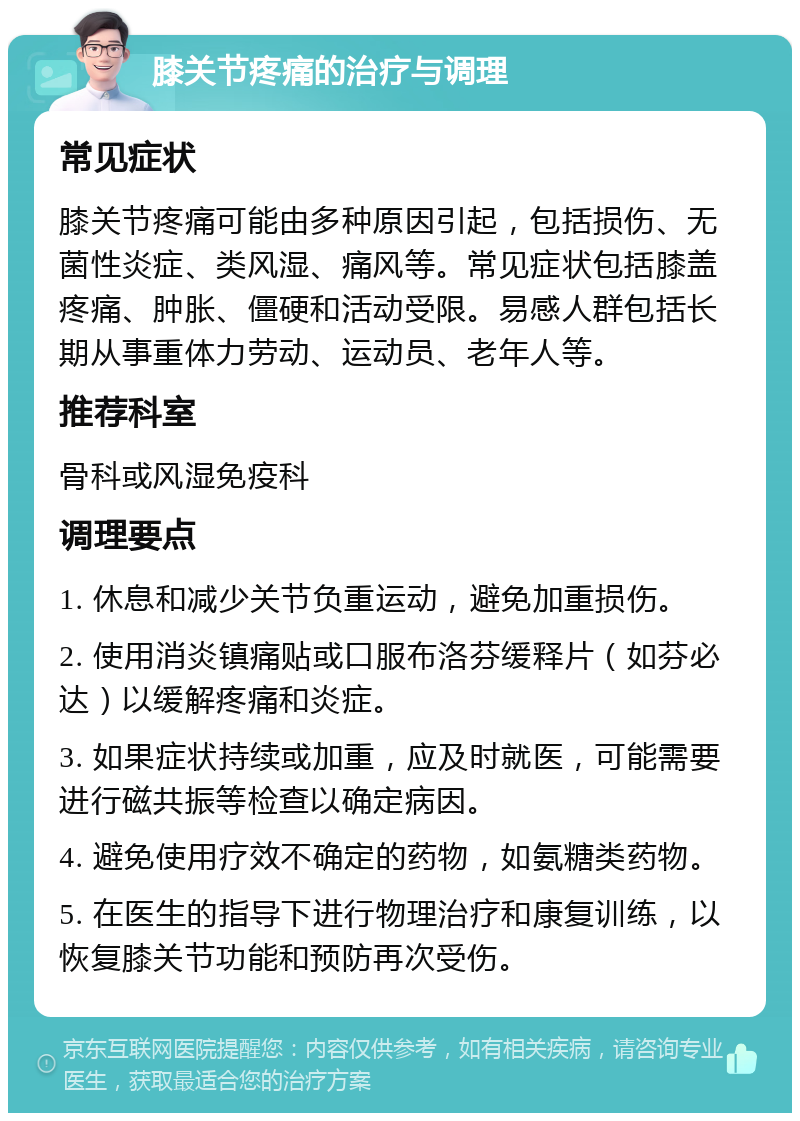 膝关节疼痛的治疗与调理 常见症状 膝关节疼痛可能由多种原因引起，包括损伤、无菌性炎症、类风湿、痛风等。常见症状包括膝盖疼痛、肿胀、僵硬和活动受限。易感人群包括长期从事重体力劳动、运动员、老年人等。 推荐科室 骨科或风湿免疫科 调理要点 1. 休息和减少关节负重运动，避免加重损伤。 2. 使用消炎镇痛贴或口服布洛芬缓释片（如芬必达）以缓解疼痛和炎症。 3. 如果症状持续或加重，应及时就医，可能需要进行磁共振等检查以确定病因。 4. 避免使用疗效不确定的药物，如氨糖类药物。 5. 在医生的指导下进行物理治疗和康复训练，以恢复膝关节功能和预防再次受伤。