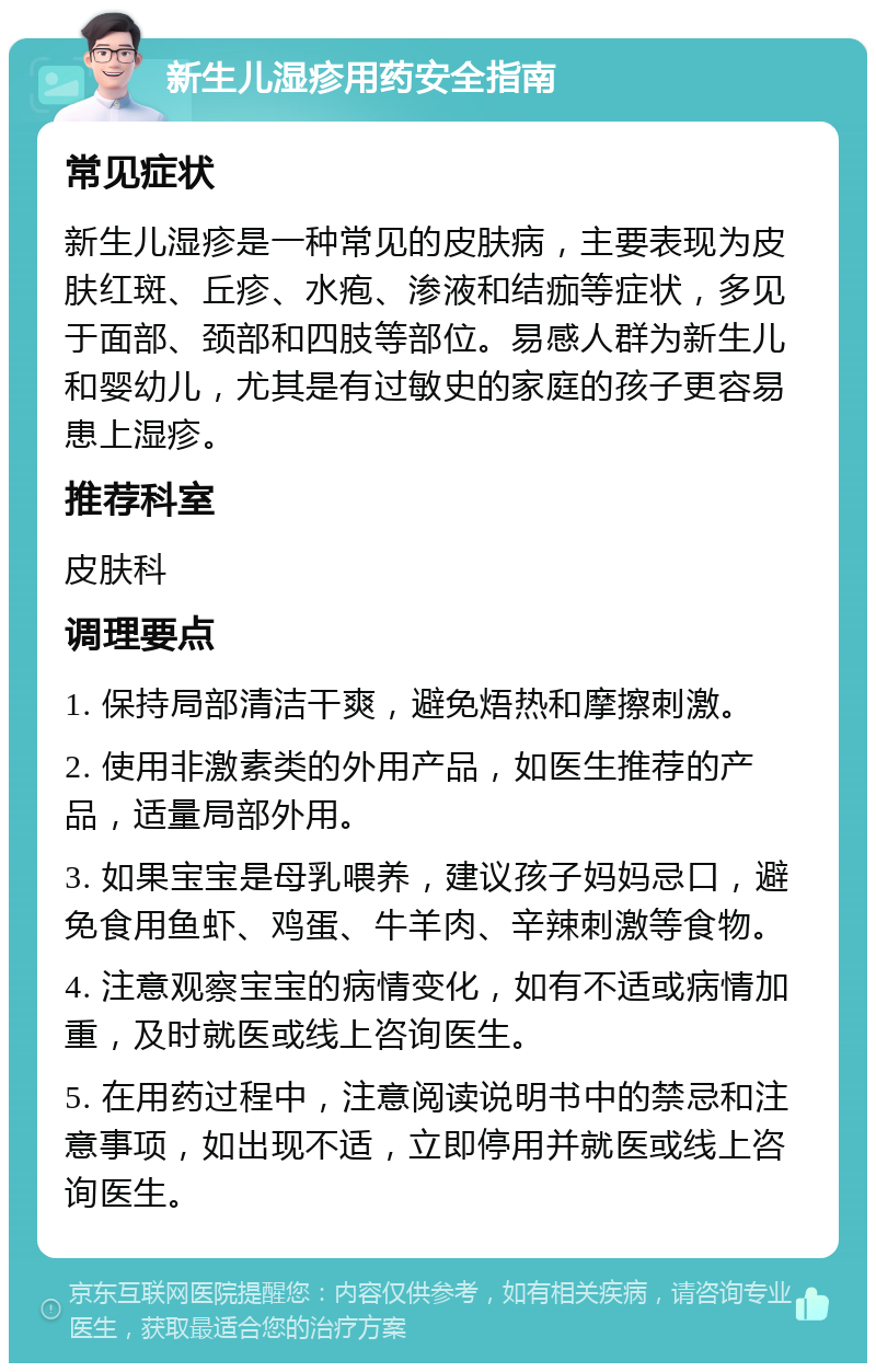 新生儿湿疹用药安全指南 常见症状 新生儿湿疹是一种常见的皮肤病，主要表现为皮肤红斑、丘疹、水疱、渗液和结痂等症状，多见于面部、颈部和四肢等部位。易感人群为新生儿和婴幼儿，尤其是有过敏史的家庭的孩子更容易患上湿疹。 推荐科室 皮肤科 调理要点 1. 保持局部清洁干爽，避免焐热和摩擦刺激。 2. 使用非激素类的外用产品，如医生推荐的产品，适量局部外用。 3. 如果宝宝是母乳喂养，建议孩子妈妈忌口，避免食用鱼虾、鸡蛋、牛羊肉、辛辣刺激等食物。 4. 注意观察宝宝的病情变化，如有不适或病情加重，及时就医或线上咨询医生。 5. 在用药过程中，注意阅读说明书中的禁忌和注意事项，如出现不适，立即停用并就医或线上咨询医生。