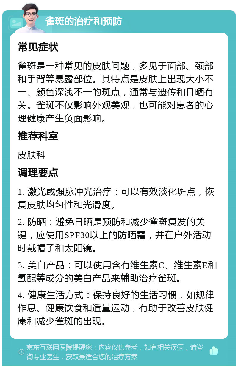 雀斑的治疗和预防 常见症状 雀斑是一种常见的皮肤问题，多见于面部、颈部和手背等暴露部位。其特点是皮肤上出现大小不一、颜色深浅不一的斑点，通常与遗传和日晒有关。雀斑不仅影响外观美观，也可能对患者的心理健康产生负面影响。 推荐科室 皮肤科 调理要点 1. 激光或强脉冲光治疗：可以有效淡化斑点，恢复皮肤均匀性和光滑度。 2. 防晒：避免日晒是预防和减少雀斑复发的关键，应使用SPF30以上的防晒霜，并在户外活动时戴帽子和太阳镜。 3. 美白产品：可以使用含有维生素C、维生素E和氢醌等成分的美白产品来辅助治疗雀斑。 4. 健康生活方式：保持良好的生活习惯，如规律作息、健康饮食和适量运动，有助于改善皮肤健康和减少雀斑的出现。