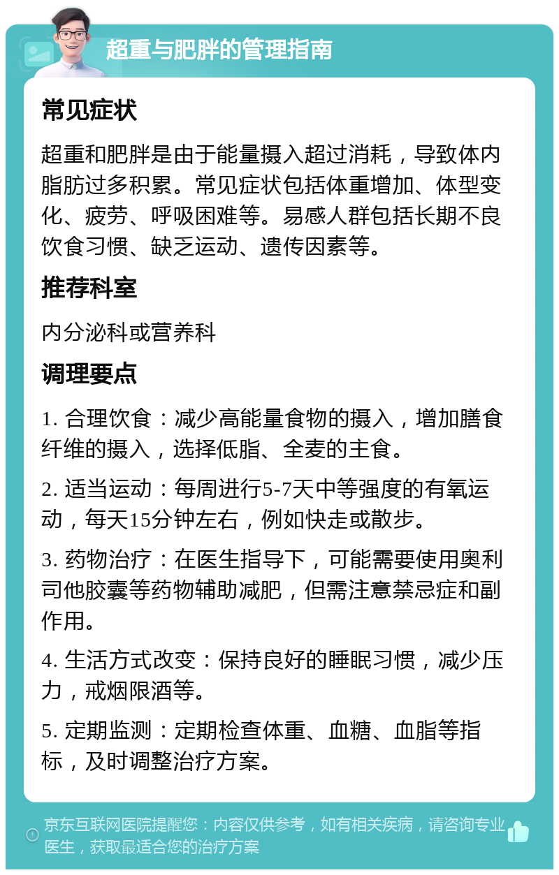 超重与肥胖的管理指南 常见症状 超重和肥胖是由于能量摄入超过消耗，导致体内脂肪过多积累。常见症状包括体重增加、体型变化、疲劳、呼吸困难等。易感人群包括长期不良饮食习惯、缺乏运动、遗传因素等。 推荐科室 内分泌科或营养科 调理要点 1. 合理饮食：减少高能量食物的摄入，增加膳食纤维的摄入，选择低脂、全麦的主食。 2. 适当运动：每周进行5-7天中等强度的有氧运动，每天15分钟左右，例如快走或散步。 3. 药物治疗：在医生指导下，可能需要使用奥利司他胶囊等药物辅助减肥，但需注意禁忌症和副作用。 4. 生活方式改变：保持良好的睡眠习惯，减少压力，戒烟限酒等。 5. 定期监测：定期检查体重、血糖、血脂等指标，及时调整治疗方案。