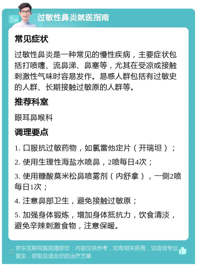 过敏性鼻炎就医指南 常见症状 过敏性鼻炎是一种常见的慢性疾病，主要症状包括打喷嚏、流鼻涕、鼻塞等，尤其在受凉或接触刺激性气味时容易发作。易感人群包括有过敏史的人群、长期接触过敏原的人群等。 推荐科室 眼耳鼻喉科 调理要点 1. 口服抗过敏药物，如氯雷他定片（开瑞坦）； 2. 使用生理性海盐水喷鼻，2喷每日4次； 3. 使用糠酸莫米松鼻喷雾剂（内舒拿），一侧2喷每日1次； 4. 注意鼻部卫生，避免接触过敏原； 5. 加强身体锻炼，增加身体抵抗力，饮食清淡，避免辛辣刺激食物，注意保暖。