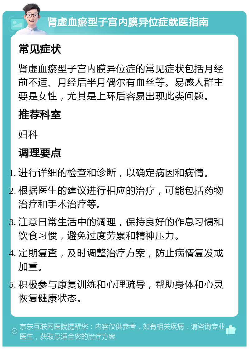 肾虚血瘀型子宫内膜异位症就医指南 常见症状 肾虚血瘀型子宫内膜异位症的常见症状包括月经前不适、月经后半月偶尔有血丝等。易感人群主要是女性，尤其是上环后容易出现此类问题。 推荐科室 妇科 调理要点 进行详细的检查和诊断，以确定病因和病情。 根据医生的建议进行相应的治疗，可能包括药物治疗和手术治疗等。 注意日常生活中的调理，保持良好的作息习惯和饮食习惯，避免过度劳累和精神压力。 定期复查，及时调整治疗方案，防止病情复发或加重。 积极参与康复训练和心理疏导，帮助身体和心灵恢复健康状态。