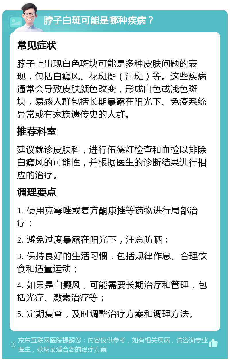 脖子白斑可能是哪种疾病？ 常见症状 脖子上出现白色斑块可能是多种皮肤问题的表现，包括白癜风、花斑癣（汗斑）等。这些疾病通常会导致皮肤颜色改变，形成白色或浅色斑块，易感人群包括长期暴露在阳光下、免疫系统异常或有家族遗传史的人群。 推荐科室 建议就诊皮肤科，进行伍德灯检查和血检以排除白癜风的可能性，并根据医生的诊断结果进行相应的治疗。 调理要点 1. 使用克霉唑或复方酮康挫等药物进行局部治疗； 2. 避免过度暴露在阳光下，注意防晒； 3. 保持良好的生活习惯，包括规律作息、合理饮食和适量运动； 4. 如果是白癜风，可能需要长期治疗和管理，包括光疗、激素治疗等； 5. 定期复查，及时调整治疗方案和调理方法。