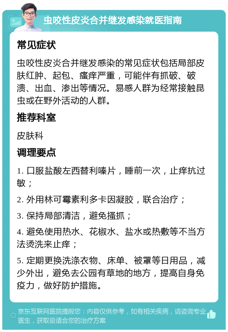 虫咬性皮炎合并继发感染就医指南 常见症状 虫咬性皮炎合并继发感染的常见症状包括局部皮肤红肿、起包、瘙痒严重，可能伴有抓破、破溃、出血、渗出等情况。易感人群为经常接触昆虫或在野外活动的人群。 推荐科室 皮肤科 调理要点 1. 口服盐酸左西替利嗪片，睡前一次，止痒抗过敏； 2. 外用林可霉素利多卡因凝胶，联合治疗； 3. 保持局部清洁，避免搔抓； 4. 避免使用热水、花椒水、盐水或热敷等不当方法烫洗来止痒； 5. 定期更换洗涤衣物、床单、被罩等日用品，减少外出，避免去公园有草地的地方，提高自身免疫力，做好防护措施。