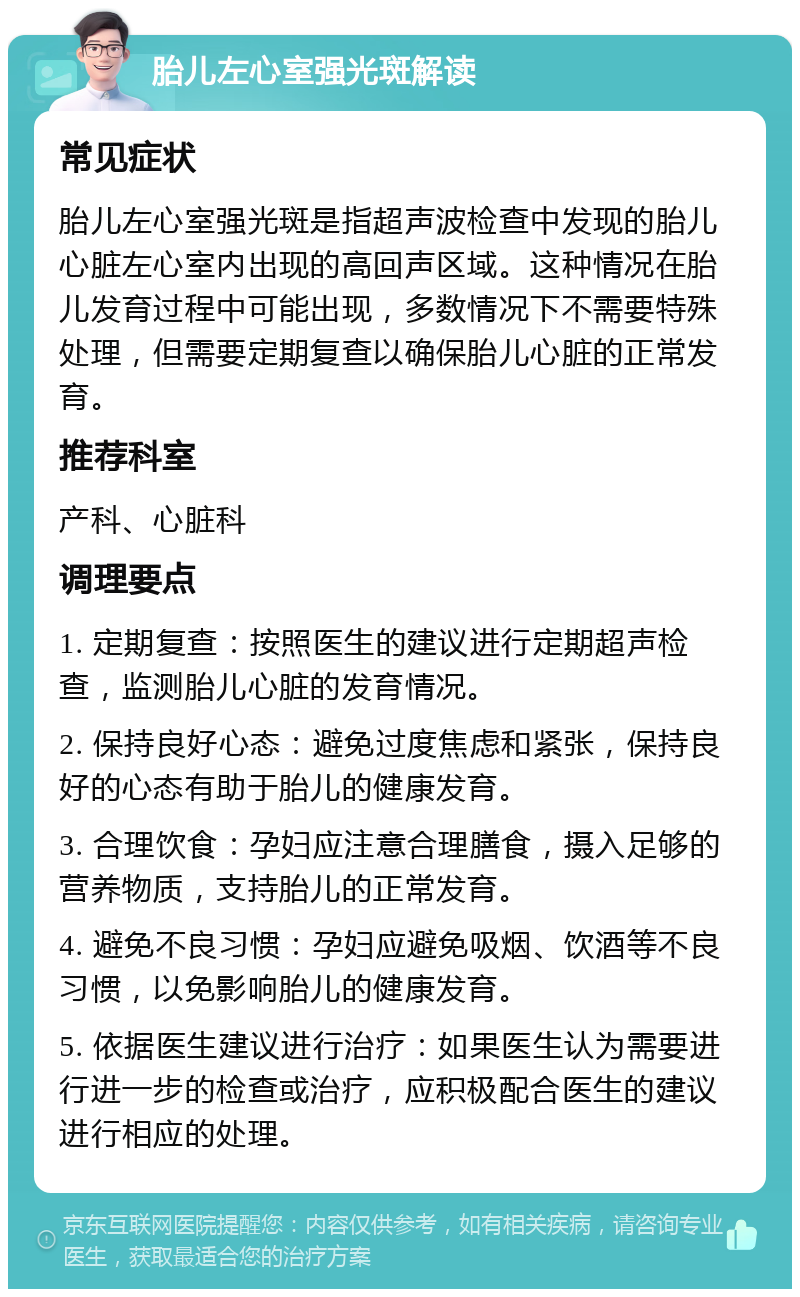 胎儿左心室强光斑解读 常见症状 胎儿左心室强光斑是指超声波检查中发现的胎儿心脏左心室内出现的高回声区域。这种情况在胎儿发育过程中可能出现，多数情况下不需要特殊处理，但需要定期复查以确保胎儿心脏的正常发育。 推荐科室 产科、心脏科 调理要点 1. 定期复查：按照医生的建议进行定期超声检查，监测胎儿心脏的发育情况。 2. 保持良好心态：避免过度焦虑和紧张，保持良好的心态有助于胎儿的健康发育。 3. 合理饮食：孕妇应注意合理膳食，摄入足够的营养物质，支持胎儿的正常发育。 4. 避免不良习惯：孕妇应避免吸烟、饮酒等不良习惯，以免影响胎儿的健康发育。 5. 依据医生建议进行治疗：如果医生认为需要进行进一步的检查或治疗，应积极配合医生的建议进行相应的处理。