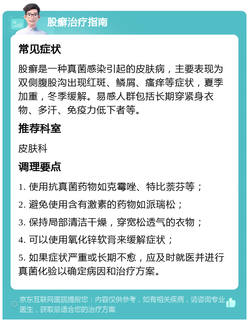 股癣治疗指南 常见症状 股癣是一种真菌感染引起的皮肤病，主要表现为双侧腹股沟出现红斑、鳞屑、瘙痒等症状，夏季加重，冬季缓解。易感人群包括长期穿紧身衣物、多汗、免疫力低下者等。 推荐科室 皮肤科 调理要点 1. 使用抗真菌药物如克霉唑、特比萘芬等； 2. 避免使用含有激素的药物如派瑞松； 3. 保持局部清洁干燥，穿宽松透气的衣物； 4. 可以使用氧化锌软膏来缓解症状； 5. 如果症状严重或长期不愈，应及时就医并进行真菌化验以确定病因和治疗方案。