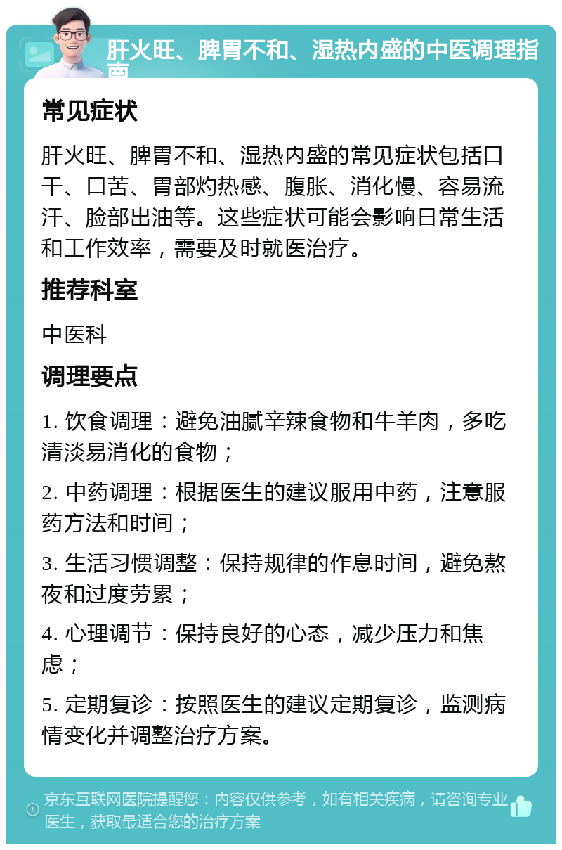 肝火旺、脾胃不和、湿热内盛的中医调理指南 常见症状 肝火旺、脾胃不和、湿热内盛的常见症状包括口干、口苦、胃部灼热感、腹胀、消化慢、容易流汗、脸部出油等。这些症状可能会影响日常生活和工作效率，需要及时就医治疗。 推荐科室 中医科 调理要点 1. 饮食调理：避免油腻辛辣食物和牛羊肉，多吃清淡易消化的食物； 2. 中药调理：根据医生的建议服用中药，注意服药方法和时间； 3. 生活习惯调整：保持规律的作息时间，避免熬夜和过度劳累； 4. 心理调节：保持良好的心态，减少压力和焦虑； 5. 定期复诊：按照医生的建议定期复诊，监测病情变化并调整治疗方案。