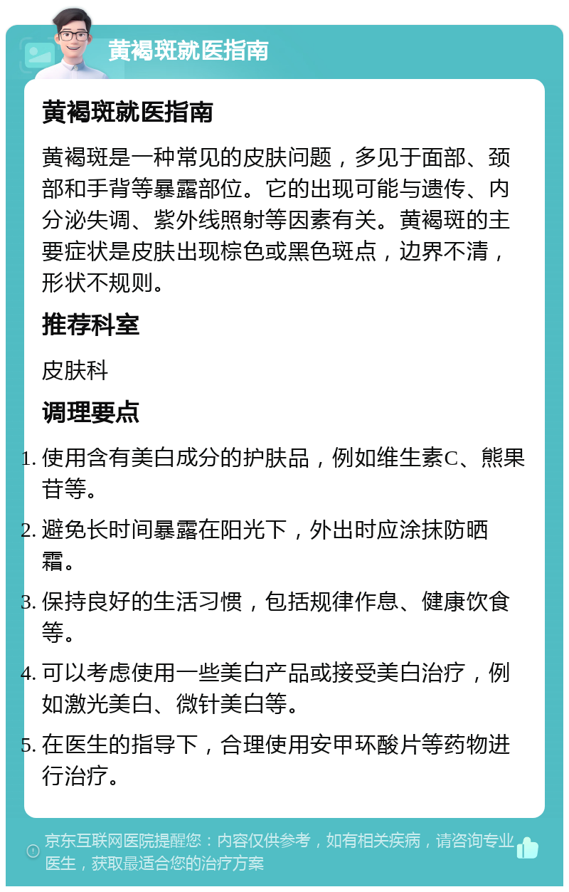 黄褐斑就医指南 黄褐斑就医指南 黄褐斑是一种常见的皮肤问题，多见于面部、颈部和手背等暴露部位。它的出现可能与遗传、内分泌失调、紫外线照射等因素有关。黄褐斑的主要症状是皮肤出现棕色或黑色斑点，边界不清，形状不规则。 推荐科室 皮肤科 调理要点 使用含有美白成分的护肤品，例如维生素C、熊果苷等。 避免长时间暴露在阳光下，外出时应涂抹防晒霜。 保持良好的生活习惯，包括规律作息、健康饮食等。 可以考虑使用一些美白产品或接受美白治疗，例如激光美白、微针美白等。 在医生的指导下，合理使用安甲环酸片等药物进行治疗。