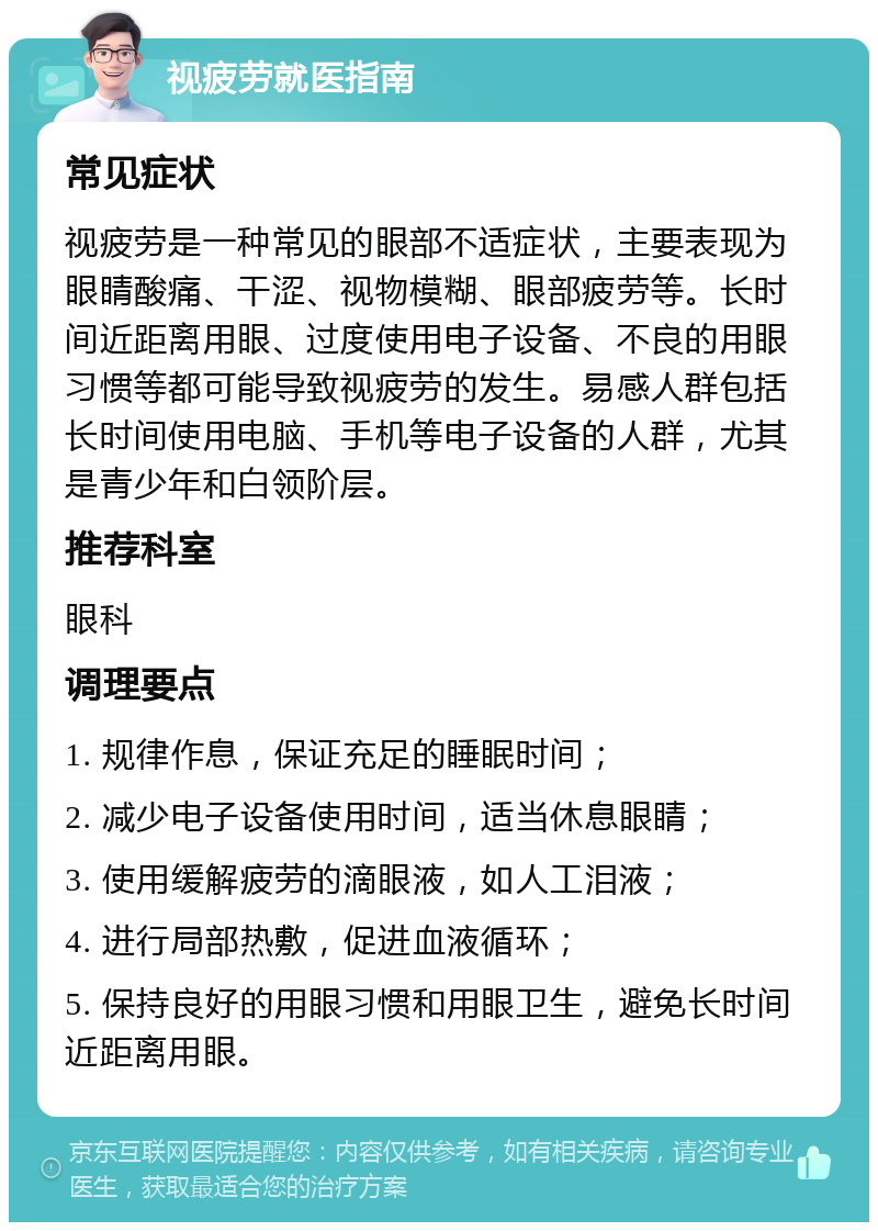 视疲劳就医指南 常见症状 视疲劳是一种常见的眼部不适症状，主要表现为眼睛酸痛、干涩、视物模糊、眼部疲劳等。长时间近距离用眼、过度使用电子设备、不良的用眼习惯等都可能导致视疲劳的发生。易感人群包括长时间使用电脑、手机等电子设备的人群，尤其是青少年和白领阶层。 推荐科室 眼科 调理要点 1. 规律作息，保证充足的睡眠时间； 2. 减少电子设备使用时间，适当休息眼睛； 3. 使用缓解疲劳的滴眼液，如人工泪液； 4. 进行局部热敷，促进血液循环； 5. 保持良好的用眼习惯和用眼卫生，避免长时间近距离用眼。