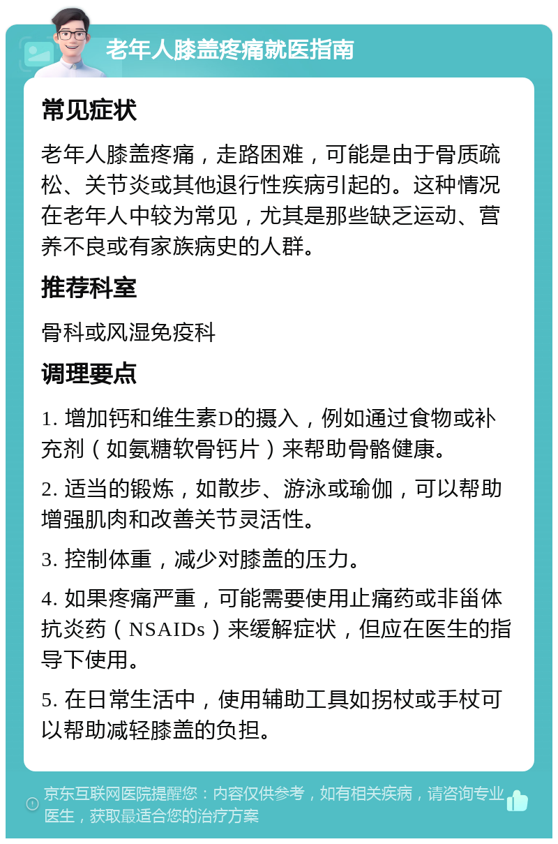 老年人膝盖疼痛就医指南 常见症状 老年人膝盖疼痛，走路困难，可能是由于骨质疏松、关节炎或其他退行性疾病引起的。这种情况在老年人中较为常见，尤其是那些缺乏运动、营养不良或有家族病史的人群。 推荐科室 骨科或风湿免疫科 调理要点 1. 增加钙和维生素D的摄入，例如通过食物或补充剂（如氨糖软骨钙片）来帮助骨骼健康。 2. 适当的锻炼，如散步、游泳或瑜伽，可以帮助增强肌肉和改善关节灵活性。 3. 控制体重，减少对膝盖的压力。 4. 如果疼痛严重，可能需要使用止痛药或非甾体抗炎药（NSAIDs）来缓解症状，但应在医生的指导下使用。 5. 在日常生活中，使用辅助工具如拐杖或手杖可以帮助减轻膝盖的负担。