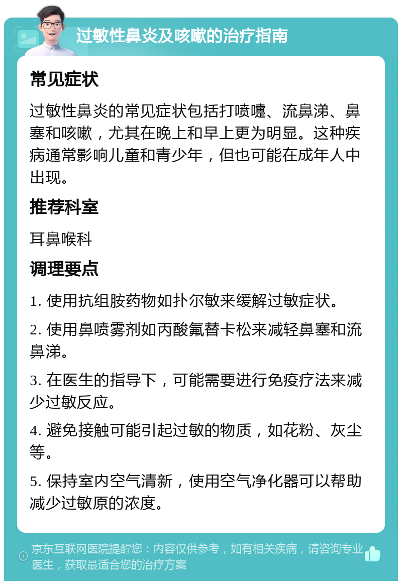 过敏性鼻炎及咳嗽的治疗指南 常见症状 过敏性鼻炎的常见症状包括打喷嚏、流鼻涕、鼻塞和咳嗽，尤其在晚上和早上更为明显。这种疾病通常影响儿童和青少年，但也可能在成年人中出现。 推荐科室 耳鼻喉科 调理要点 1. 使用抗组胺药物如扑尔敏来缓解过敏症状。 2. 使用鼻喷雾剂如丙酸氟替卡松来减轻鼻塞和流鼻涕。 3. 在医生的指导下，可能需要进行免疫疗法来减少过敏反应。 4. 避免接触可能引起过敏的物质，如花粉、灰尘等。 5. 保持室内空气清新，使用空气净化器可以帮助减少过敏原的浓度。