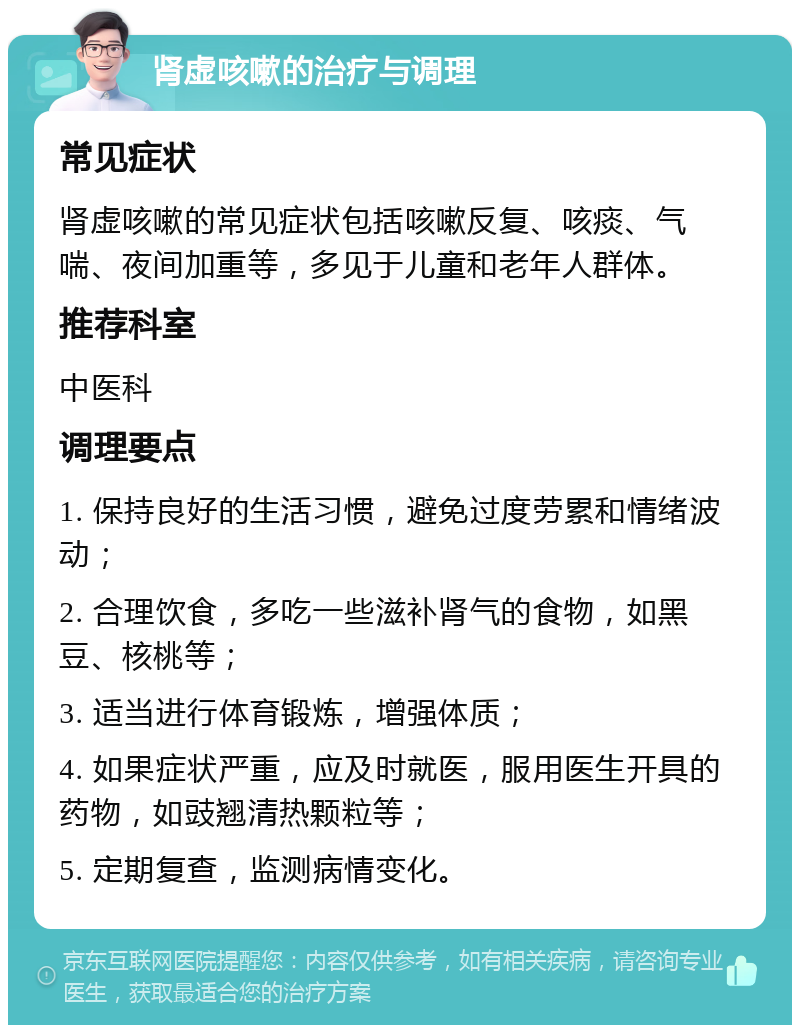 肾虚咳嗽的治疗与调理 常见症状 肾虚咳嗽的常见症状包括咳嗽反复、咳痰、气喘、夜间加重等，多见于儿童和老年人群体。 推荐科室 中医科 调理要点 1. 保持良好的生活习惯，避免过度劳累和情绪波动； 2. 合理饮食，多吃一些滋补肾气的食物，如黑豆、核桃等； 3. 适当进行体育锻炼，增强体质； 4. 如果症状严重，应及时就医，服用医生开具的药物，如豉翘清热颗粒等； 5. 定期复查，监测病情变化。