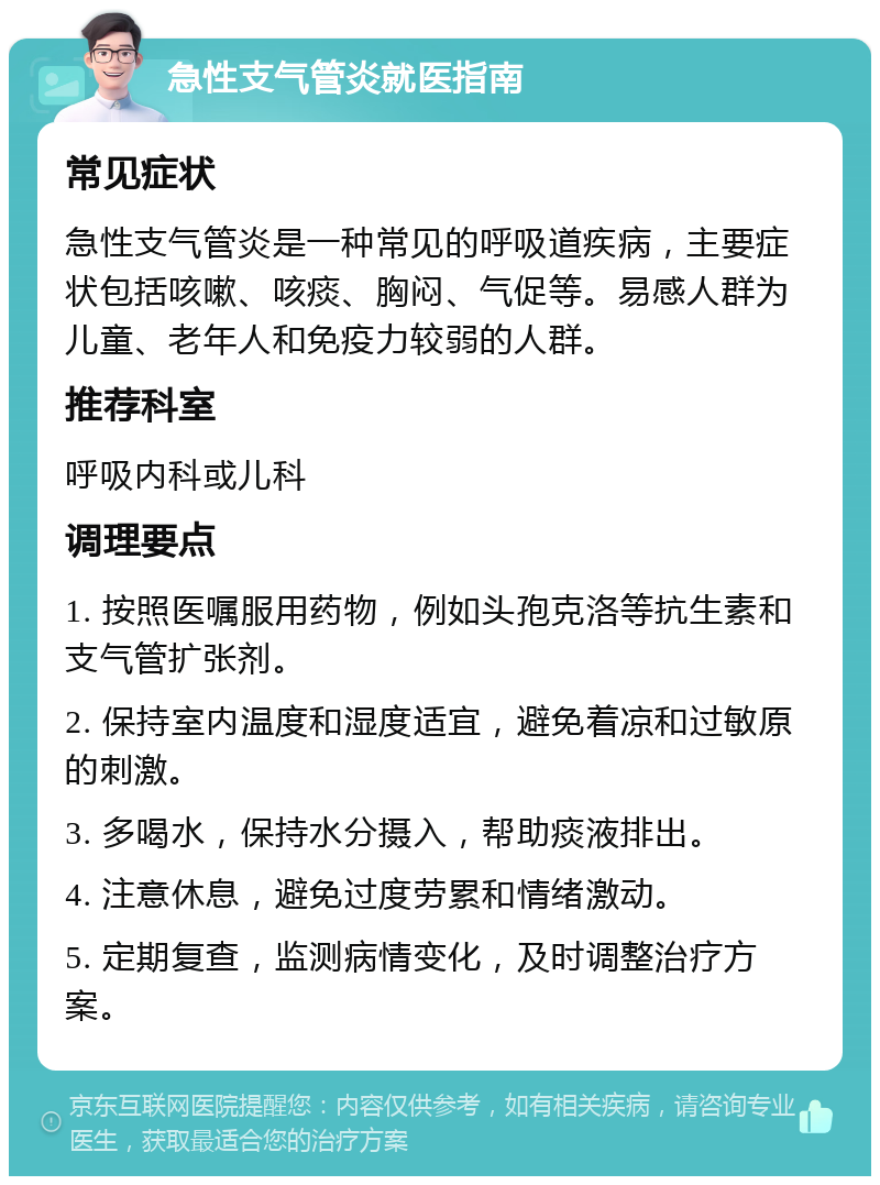 急性支气管炎就医指南 常见症状 急性支气管炎是一种常见的呼吸道疾病，主要症状包括咳嗽、咳痰、胸闷、气促等。易感人群为儿童、老年人和免疫力较弱的人群。 推荐科室 呼吸内科或儿科 调理要点 1. 按照医嘱服用药物，例如头孢克洛等抗生素和支气管扩张剂。 2. 保持室内温度和湿度适宜，避免着凉和过敏原的刺激。 3. 多喝水，保持水分摄入，帮助痰液排出。 4. 注意休息，避免过度劳累和情绪激动。 5. 定期复查，监测病情变化，及时调整治疗方案。