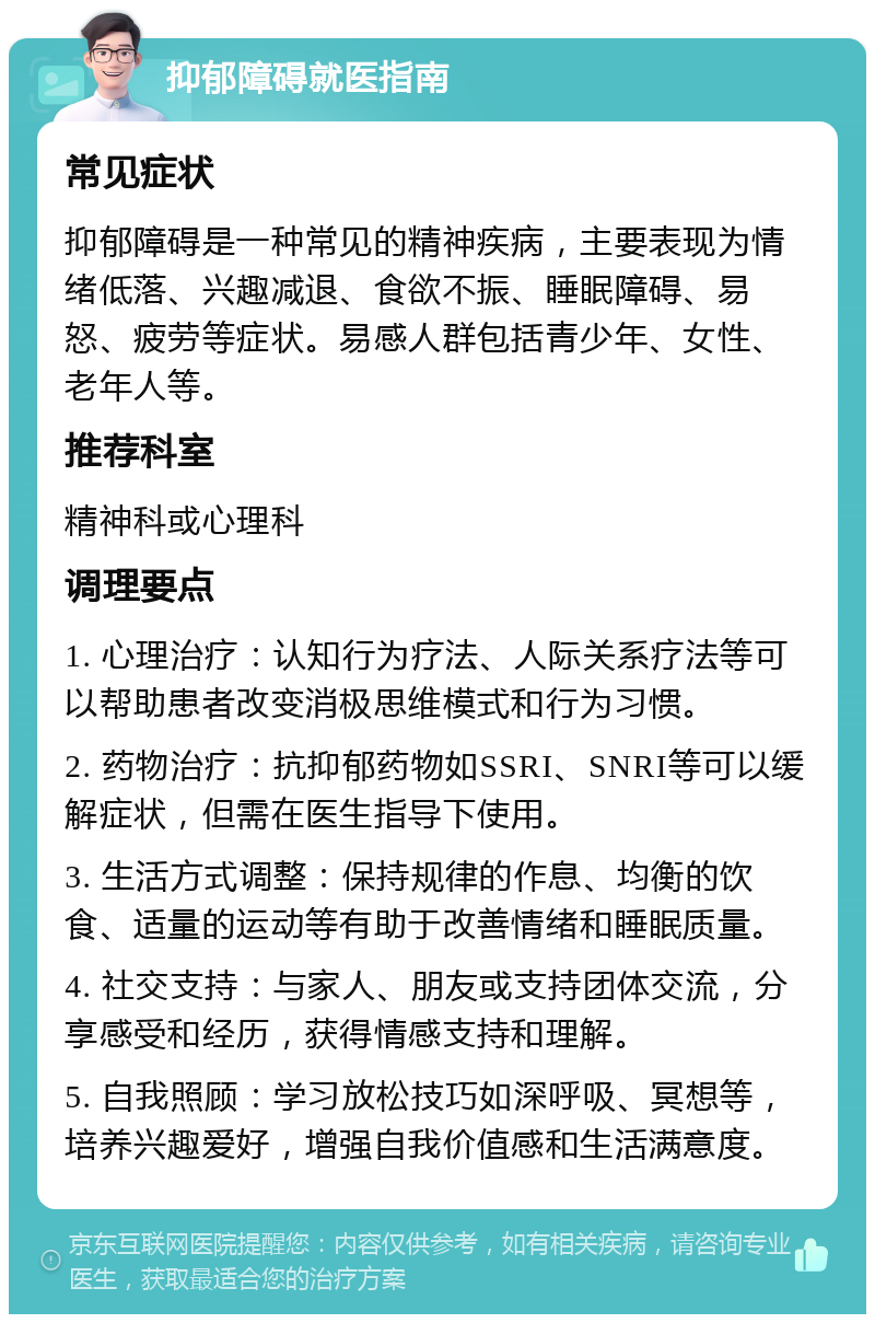 抑郁障碍就医指南 常见症状 抑郁障碍是一种常见的精神疾病，主要表现为情绪低落、兴趣减退、食欲不振、睡眠障碍、易怒、疲劳等症状。易感人群包括青少年、女性、老年人等。 推荐科室 精神科或心理科 调理要点 1. 心理治疗：认知行为疗法、人际关系疗法等可以帮助患者改变消极思维模式和行为习惯。 2. 药物治疗：抗抑郁药物如SSRI、SNRI等可以缓解症状，但需在医生指导下使用。 3. 生活方式调整：保持规律的作息、均衡的饮食、适量的运动等有助于改善情绪和睡眠质量。 4. 社交支持：与家人、朋友或支持团体交流，分享感受和经历，获得情感支持和理解。 5. 自我照顾：学习放松技巧如深呼吸、冥想等，培养兴趣爱好，增强自我价值感和生活满意度。