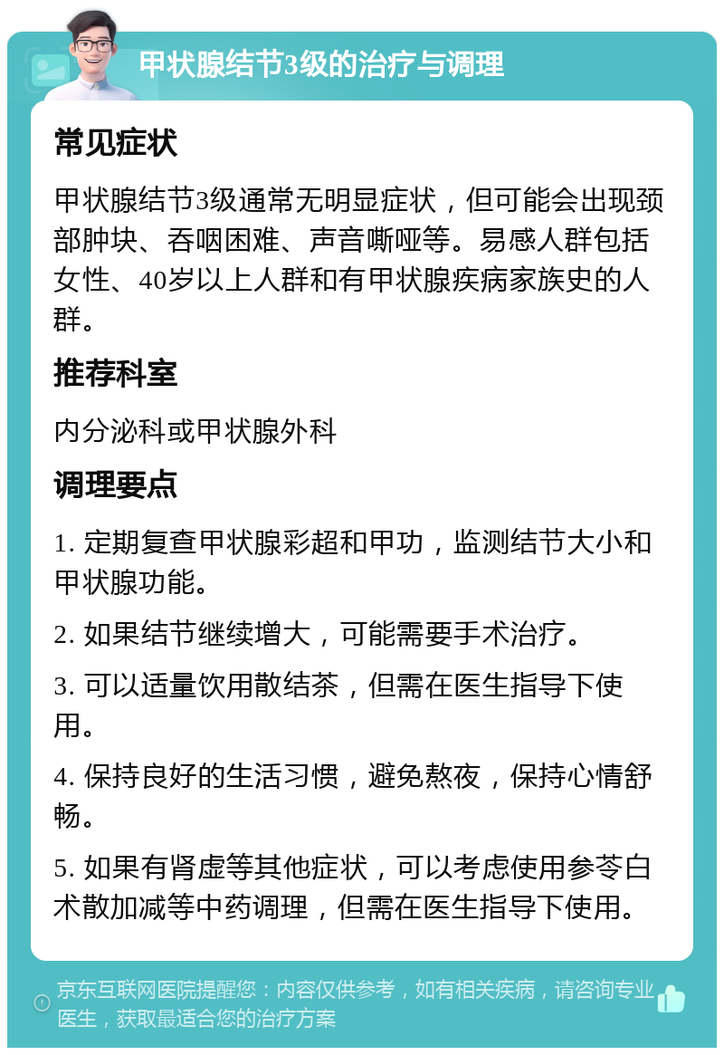 甲状腺结节3级的治疗与调理 常见症状 甲状腺结节3级通常无明显症状，但可能会出现颈部肿块、吞咽困难、声音嘶哑等。易感人群包括女性、40岁以上人群和有甲状腺疾病家族史的人群。 推荐科室 内分泌科或甲状腺外科 调理要点 1. 定期复查甲状腺彩超和甲功，监测结节大小和甲状腺功能。 2. 如果结节继续增大，可能需要手术治疗。 3. 可以适量饮用散结茶，但需在医生指导下使用。 4. 保持良好的生活习惯，避免熬夜，保持心情舒畅。 5. 如果有肾虚等其他症状，可以考虑使用参苓白术散加减等中药调理，但需在医生指导下使用。