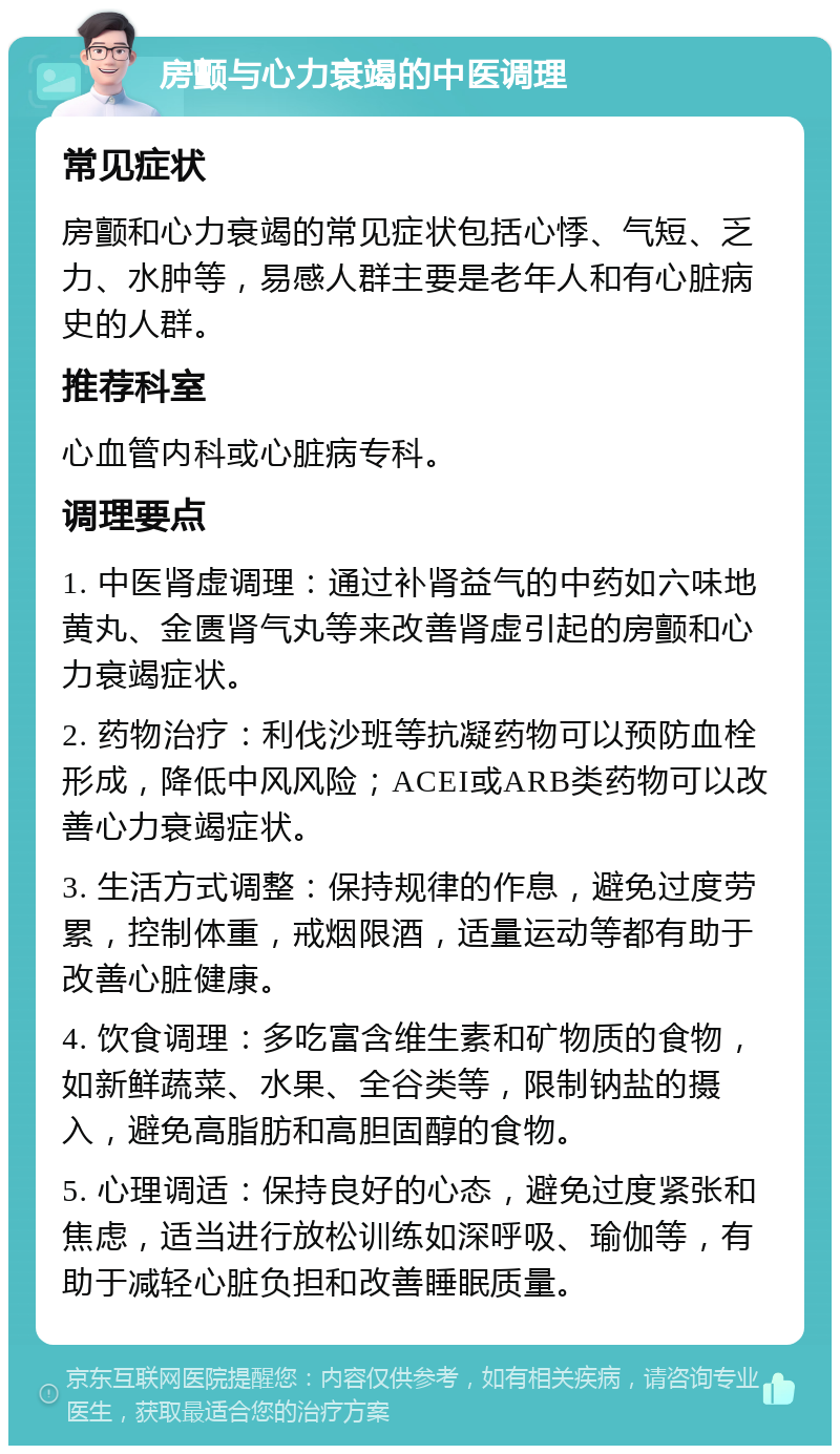 房颤与心力衰竭的中医调理 常见症状 房颤和心力衰竭的常见症状包括心悸、气短、乏力、水肿等，易感人群主要是老年人和有心脏病史的人群。 推荐科室 心血管内科或心脏病专科。 调理要点 1. 中医肾虚调理：通过补肾益气的中药如六味地黄丸、金匮肾气丸等来改善肾虚引起的房颤和心力衰竭症状。 2. 药物治疗：利伐沙班等抗凝药物可以预防血栓形成，降低中风风险；ACEI或ARB类药物可以改善心力衰竭症状。 3. 生活方式调整：保持规律的作息，避免过度劳累，控制体重，戒烟限酒，适量运动等都有助于改善心脏健康。 4. 饮食调理：多吃富含维生素和矿物质的食物，如新鲜蔬菜、水果、全谷类等，限制钠盐的摄入，避免高脂肪和高胆固醇的食物。 5. 心理调适：保持良好的心态，避免过度紧张和焦虑，适当进行放松训练如深呼吸、瑜伽等，有助于减轻心脏负担和改善睡眠质量。