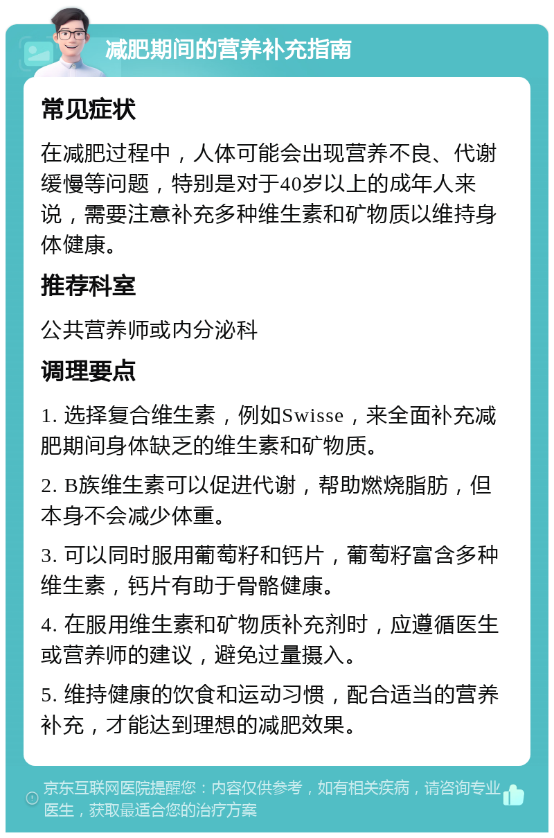 减肥期间的营养补充指南 常见症状 在减肥过程中，人体可能会出现营养不良、代谢缓慢等问题，特别是对于40岁以上的成年人来说，需要注意补充多种维生素和矿物质以维持身体健康。 推荐科室 公共营养师或内分泌科 调理要点 1. 选择复合维生素，例如Swisse，来全面补充减肥期间身体缺乏的维生素和矿物质。 2. B族维生素可以促进代谢，帮助燃烧脂肪，但本身不会减少体重。 3. 可以同时服用葡萄籽和钙片，葡萄籽富含多种维生素，钙片有助于骨骼健康。 4. 在服用维生素和矿物质补充剂时，应遵循医生或营养师的建议，避免过量摄入。 5. 维持健康的饮食和运动习惯，配合适当的营养补充，才能达到理想的减肥效果。