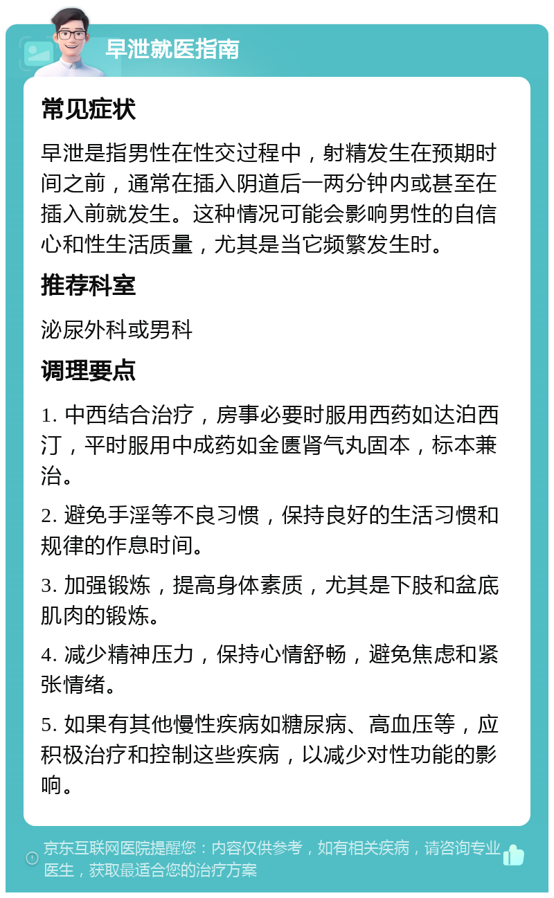 早泄就医指南 常见症状 早泄是指男性在性交过程中，射精发生在预期时间之前，通常在插入阴道后一两分钟内或甚至在插入前就发生。这种情况可能会影响男性的自信心和性生活质量，尤其是当它频繁发生时。 推荐科室 泌尿外科或男科 调理要点 1. 中西结合治疗，房事必要时服用西药如达泊西汀，平时服用中成药如金匮肾气丸固本，标本兼治。 2. 避免手淫等不良习惯，保持良好的生活习惯和规律的作息时间。 3. 加强锻炼，提高身体素质，尤其是下肢和盆底肌肉的锻炼。 4. 减少精神压力，保持心情舒畅，避免焦虑和紧张情绪。 5. 如果有其他慢性疾病如糖尿病、高血压等，应积极治疗和控制这些疾病，以减少对性功能的影响。