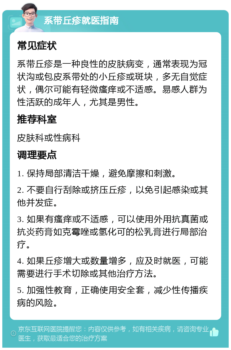 系带丘疹就医指南 常见症状 系带丘疹是一种良性的皮肤病变，通常表现为冠状沟或包皮系带处的小丘疹或斑块，多无自觉症状，偶尔可能有轻微瘙痒或不适感。易感人群为性活跃的成年人，尤其是男性。 推荐科室 皮肤科或性病科 调理要点 1. 保持局部清洁干燥，避免摩擦和刺激。 2. 不要自行刮除或挤压丘疹，以免引起感染或其他并发症。 3. 如果有瘙痒或不适感，可以使用外用抗真菌或抗炎药膏如克霉唑或氢化可的松乳膏进行局部治疗。 4. 如果丘疹增大或数量增多，应及时就医，可能需要进行手术切除或其他治疗方法。 5. 加强性教育，正确使用安全套，减少性传播疾病的风险。