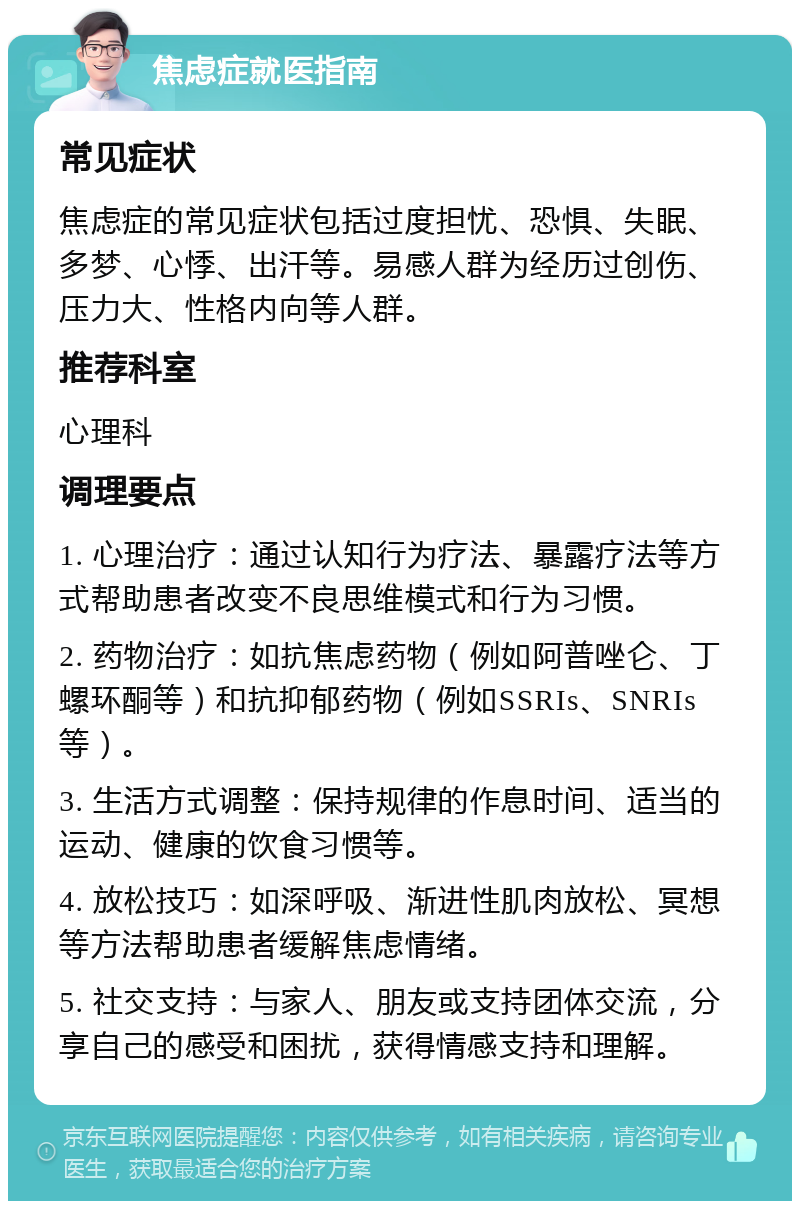 焦虑症就医指南 常见症状 焦虑症的常见症状包括过度担忧、恐惧、失眠、多梦、心悸、出汗等。易感人群为经历过创伤、压力大、性格内向等人群。 推荐科室 心理科 调理要点 1. 心理治疗：通过认知行为疗法、暴露疗法等方式帮助患者改变不良思维模式和行为习惯。 2. 药物治疗：如抗焦虑药物（例如阿普唑仑、丁螺环酮等）和抗抑郁药物（例如SSRIs、SNRIs等）。 3. 生活方式调整：保持规律的作息时间、适当的运动、健康的饮食习惯等。 4. 放松技巧：如深呼吸、渐进性肌肉放松、冥想等方法帮助患者缓解焦虑情绪。 5. 社交支持：与家人、朋友或支持团体交流，分享自己的感受和困扰，获得情感支持和理解。