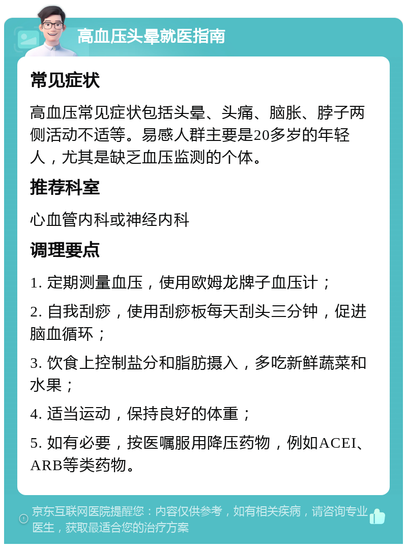 高血压头晕就医指南 常见症状 高血压常见症状包括头晕、头痛、脑胀、脖子两侧活动不适等。易感人群主要是20多岁的年轻人，尤其是缺乏血压监测的个体。 推荐科室 心血管内科或神经内科 调理要点 1. 定期测量血压，使用欧姆龙牌子血压计； 2. 自我刮痧，使用刮痧板每天刮头三分钟，促进脑血循环； 3. 饮食上控制盐分和脂肪摄入，多吃新鲜蔬菜和水果； 4. 适当运动，保持良好的体重； 5. 如有必要，按医嘱服用降压药物，例如ACEI、ARB等类药物。