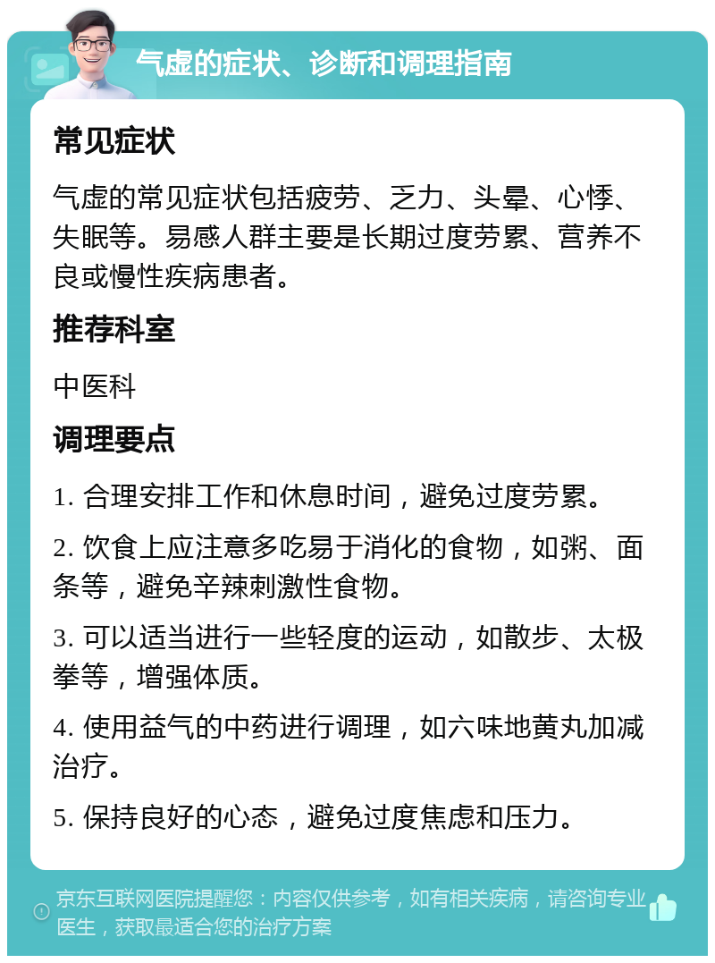 气虚的症状、诊断和调理指南 常见症状 气虚的常见症状包括疲劳、乏力、头晕、心悸、失眠等。易感人群主要是长期过度劳累、营养不良或慢性疾病患者。 推荐科室 中医科 调理要点 1. 合理安排工作和休息时间，避免过度劳累。 2. 饮食上应注意多吃易于消化的食物，如粥、面条等，避免辛辣刺激性食物。 3. 可以适当进行一些轻度的运动，如散步、太极拳等，增强体质。 4. 使用益气的中药进行调理，如六味地黄丸加减治疗。 5. 保持良好的心态，避免过度焦虑和压力。