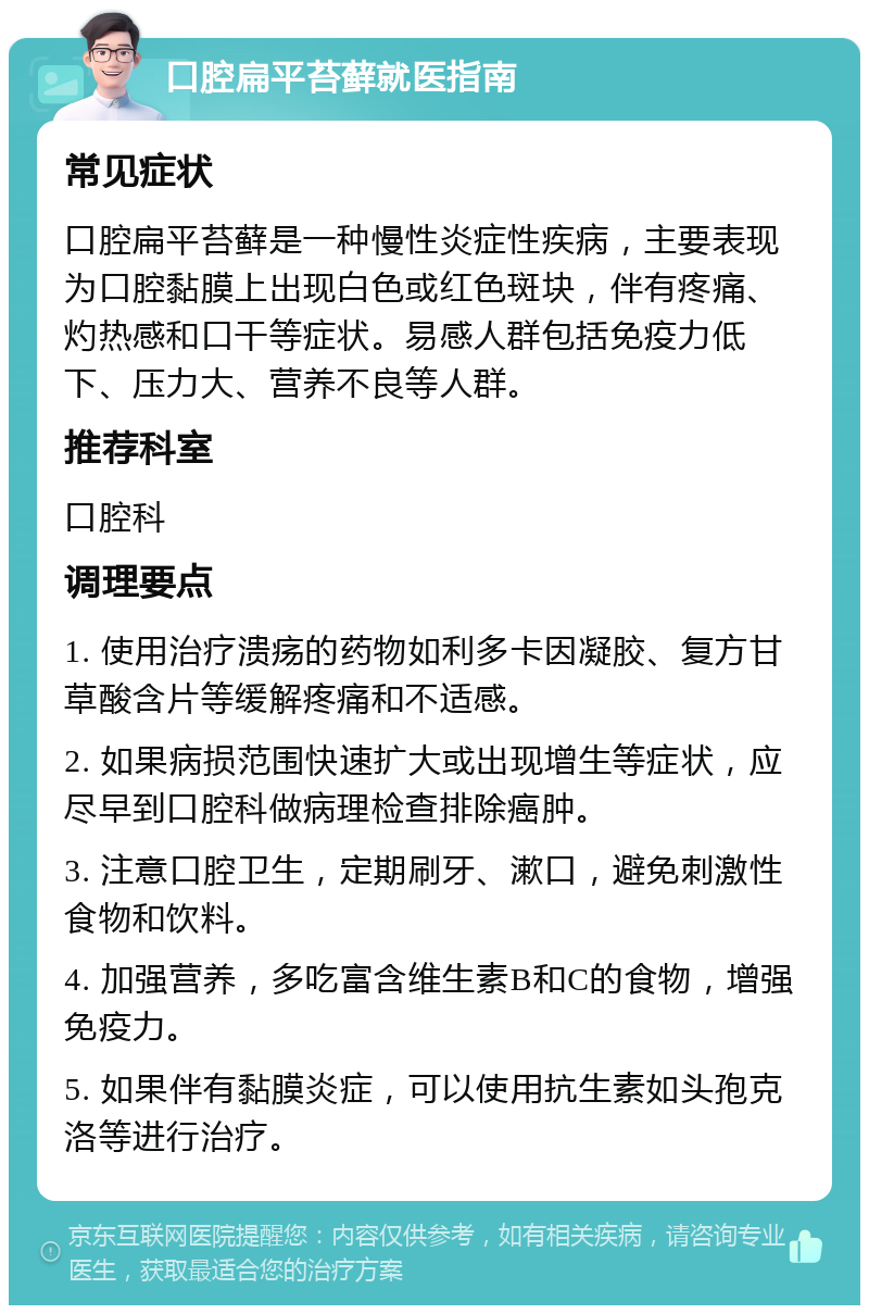 口腔扁平苔藓就医指南 常见症状 口腔扁平苔藓是一种慢性炎症性疾病，主要表现为口腔黏膜上出现白色或红色斑块，伴有疼痛、灼热感和口干等症状。易感人群包括免疫力低下、压力大、营养不良等人群。 推荐科室 口腔科 调理要点 1. 使用治疗溃疡的药物如利多卡因凝胶、复方甘草酸含片等缓解疼痛和不适感。 2. 如果病损范围快速扩大或出现增生等症状，应尽早到口腔科做病理检查排除癌肿。 3. 注意口腔卫生，定期刷牙、漱口，避免刺激性食物和饮料。 4. 加强营养，多吃富含维生素B和C的食物，增强免疫力。 5. 如果伴有黏膜炎症，可以使用抗生素如头孢克洛等进行治疗。