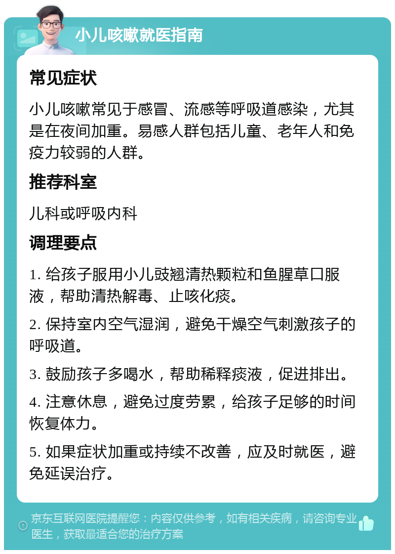 小儿咳嗽就医指南 常见症状 小儿咳嗽常见于感冒、流感等呼吸道感染，尤其是在夜间加重。易感人群包括儿童、老年人和免疫力较弱的人群。 推荐科室 儿科或呼吸内科 调理要点 1. 给孩子服用小儿豉翘清热颗粒和鱼腥草口服液，帮助清热解毒、止咳化痰。 2. 保持室内空气湿润，避免干燥空气刺激孩子的呼吸道。 3. 鼓励孩子多喝水，帮助稀释痰液，促进排出。 4. 注意休息，避免过度劳累，给孩子足够的时间恢复体力。 5. 如果症状加重或持续不改善，应及时就医，避免延误治疗。