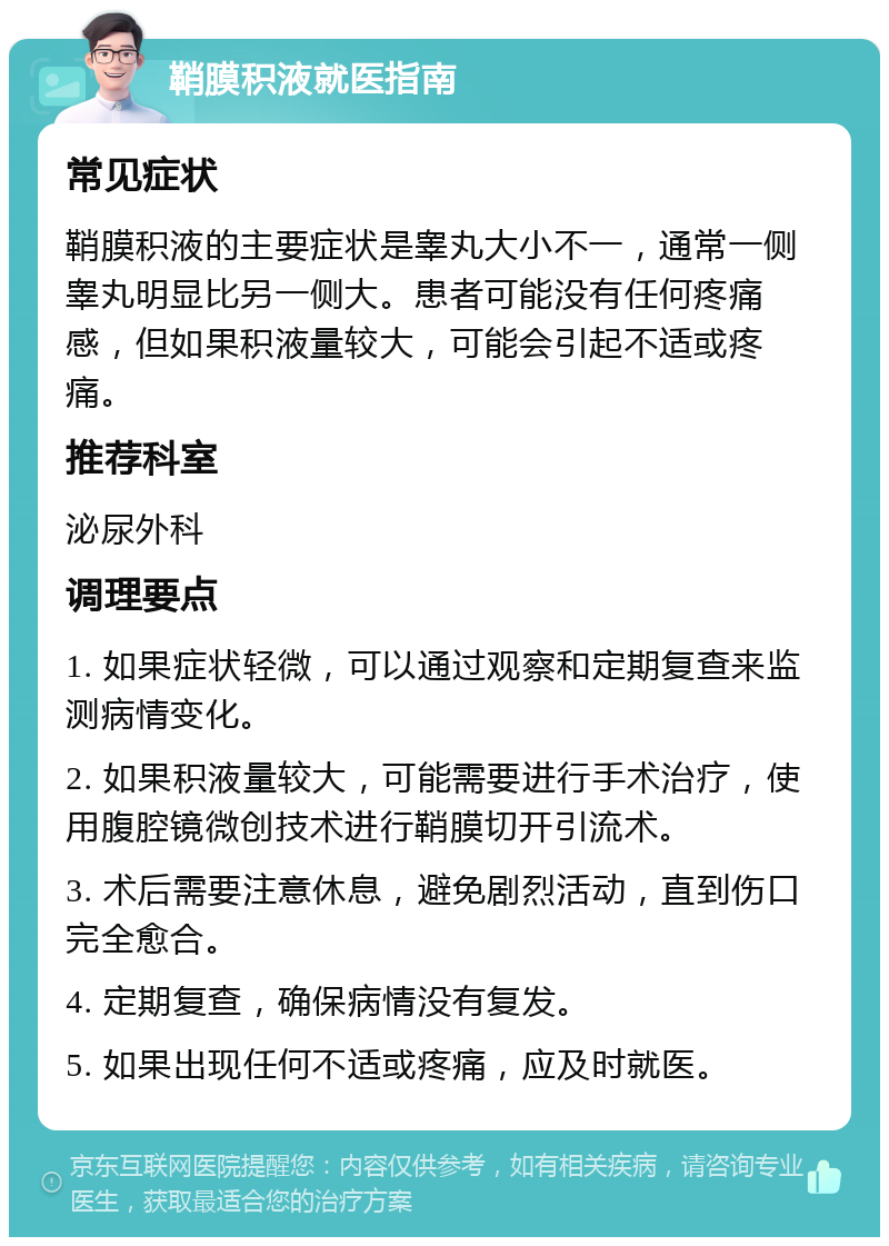 鞘膜积液就医指南 常见症状 鞘膜积液的主要症状是睾丸大小不一，通常一侧睾丸明显比另一侧大。患者可能没有任何疼痛感，但如果积液量较大，可能会引起不适或疼痛。 推荐科室 泌尿外科 调理要点 1. 如果症状轻微，可以通过观察和定期复查来监测病情变化。 2. 如果积液量较大，可能需要进行手术治疗，使用腹腔镜微创技术进行鞘膜切开引流术。 3. 术后需要注意休息，避免剧烈活动，直到伤口完全愈合。 4. 定期复查，确保病情没有复发。 5. 如果出现任何不适或疼痛，应及时就医。