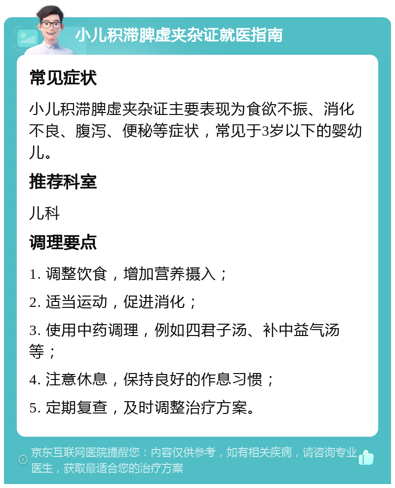 小儿积滞脾虚夹杂证就医指南 常见症状 小儿积滞脾虚夹杂证主要表现为食欲不振、消化不良、腹泻、便秘等症状，常见于3岁以下的婴幼儿。 推荐科室 儿科 调理要点 1. 调整饮食，增加营养摄入； 2. 适当运动，促进消化； 3. 使用中药调理，例如四君子汤、补中益气汤等； 4. 注意休息，保持良好的作息习惯； 5. 定期复查，及时调整治疗方案。