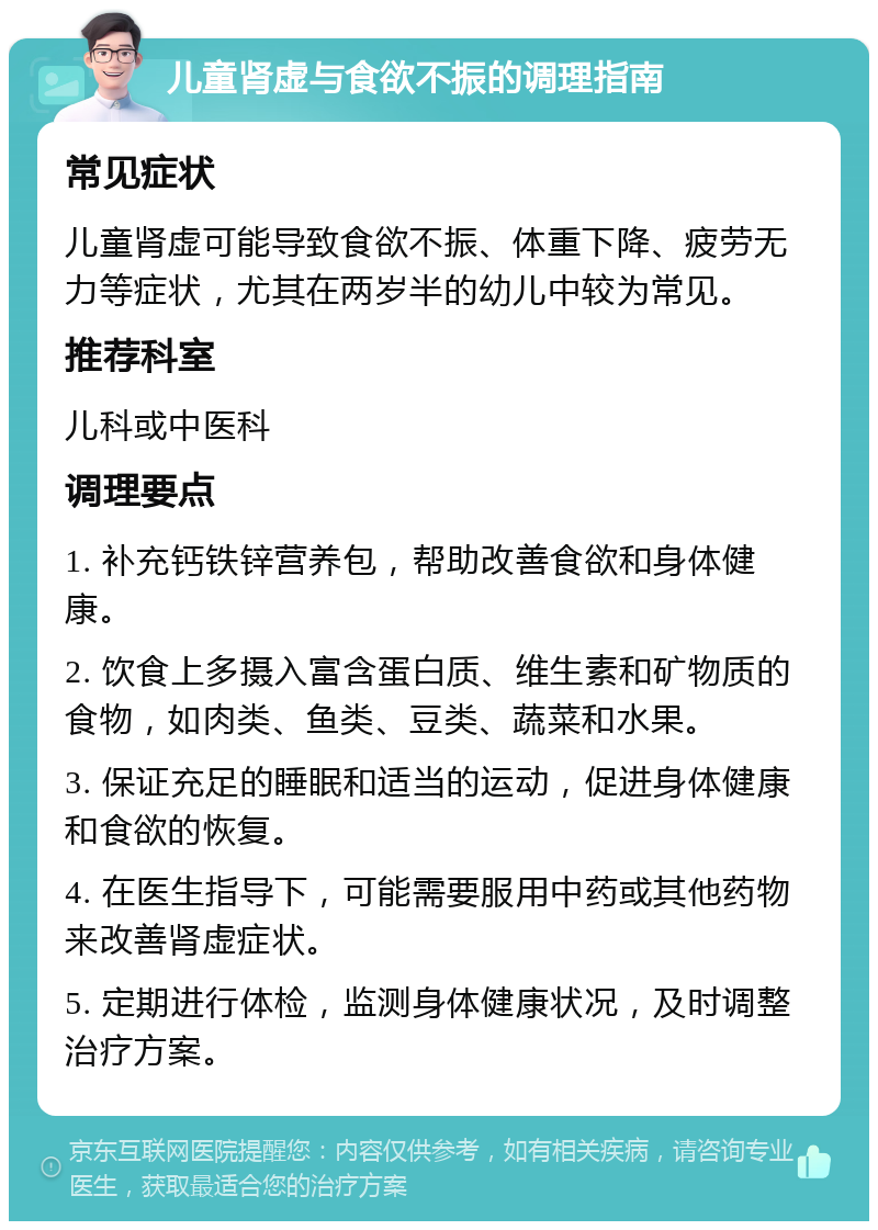 儿童肾虚与食欲不振的调理指南 常见症状 儿童肾虚可能导致食欲不振、体重下降、疲劳无力等症状，尤其在两岁半的幼儿中较为常见。 推荐科室 儿科或中医科 调理要点 1. 补充钙铁锌营养包，帮助改善食欲和身体健康。 2. 饮食上多摄入富含蛋白质、维生素和矿物质的食物，如肉类、鱼类、豆类、蔬菜和水果。 3. 保证充足的睡眠和适当的运动，促进身体健康和食欲的恢复。 4. 在医生指导下，可能需要服用中药或其他药物来改善肾虚症状。 5. 定期进行体检，监测身体健康状况，及时调整治疗方案。