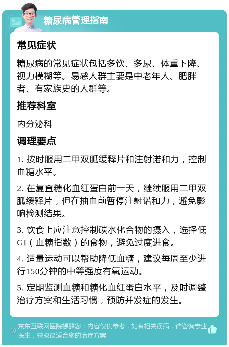 糖尿病管理指南 常见症状 糖尿病的常见症状包括多饮、多尿、体重下降、视力模糊等。易感人群主要是中老年人、肥胖者、有家族史的人群等。 推荐科室 内分泌科 调理要点 1. 按时服用二甲双胍缓释片和注射诺和力，控制血糖水平。 2. 在复查糖化血红蛋白前一天，继续服用二甲双胍缓释片，但在抽血前暂停注射诺和力，避免影响检测结果。 3. 饮食上应注意控制碳水化合物的摄入，选择低GI（血糖指数）的食物，避免过度进食。 4. 适量运动可以帮助降低血糖，建议每周至少进行150分钟的中等强度有氧运动。 5. 定期监测血糖和糖化血红蛋白水平，及时调整治疗方案和生活习惯，预防并发症的发生。