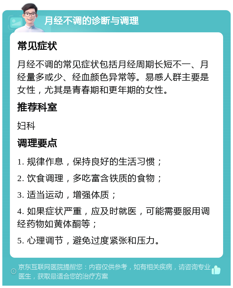 月经不调的诊断与调理 常见症状 月经不调的常见症状包括月经周期长短不一、月经量多或少、经血颜色异常等。易感人群主要是女性，尤其是青春期和更年期的女性。 推荐科室 妇科 调理要点 1. 规律作息，保持良好的生活习惯； 2. 饮食调理，多吃富含铁质的食物； 3. 适当运动，增强体质； 4. 如果症状严重，应及时就医，可能需要服用调经药物如黄体酮等； 5. 心理调节，避免过度紧张和压力。