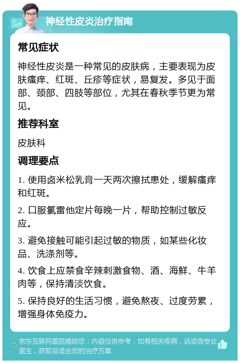 神经性皮炎治疗指南 常见症状 神经性皮炎是一种常见的皮肤病，主要表现为皮肤瘙痒、红斑、丘疹等症状，易复发。多见于面部、颈部、四肢等部位，尤其在春秋季节更为常见。 推荐科室 皮肤科 调理要点 1. 使用卤米松乳膏一天两次擦拭患处，缓解瘙痒和红斑。 2. 口服氯雷他定片每晚一片，帮助控制过敏反应。 3. 避免接触可能引起过敏的物质，如某些化妆品、洗涤剂等。 4. 饮食上应禁食辛辣刺激食物、酒、海鲜、牛羊肉等，保持清淡饮食。 5. 保持良好的生活习惯，避免熬夜、过度劳累，增强身体免疫力。