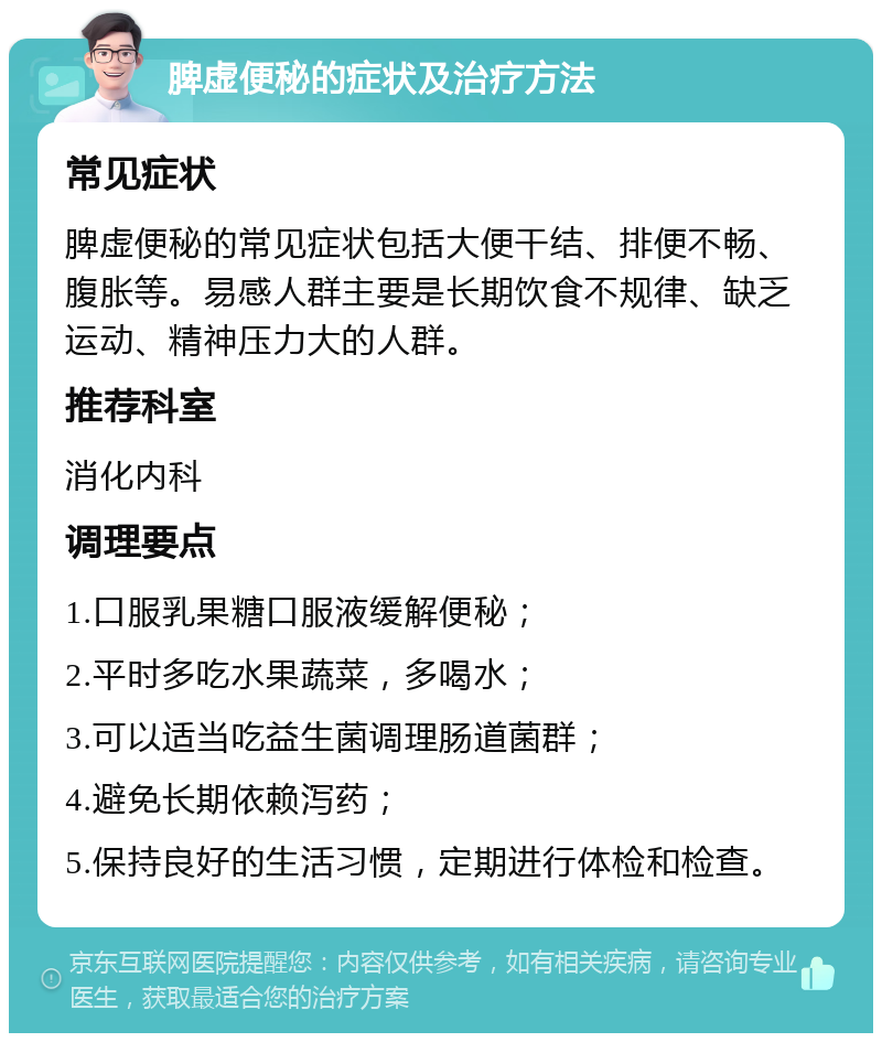 脾虚便秘的症状及治疗方法 常见症状 脾虚便秘的常见症状包括大便干结、排便不畅、腹胀等。易感人群主要是长期饮食不规律、缺乏运动、精神压力大的人群。 推荐科室 消化内科 调理要点 1.口服乳果糖口服液缓解便秘； 2.平时多吃水果蔬菜，多喝水； 3.可以适当吃益生菌调理肠道菌群； 4.避免长期依赖泻药； 5.保持良好的生活习惯，定期进行体检和检查。