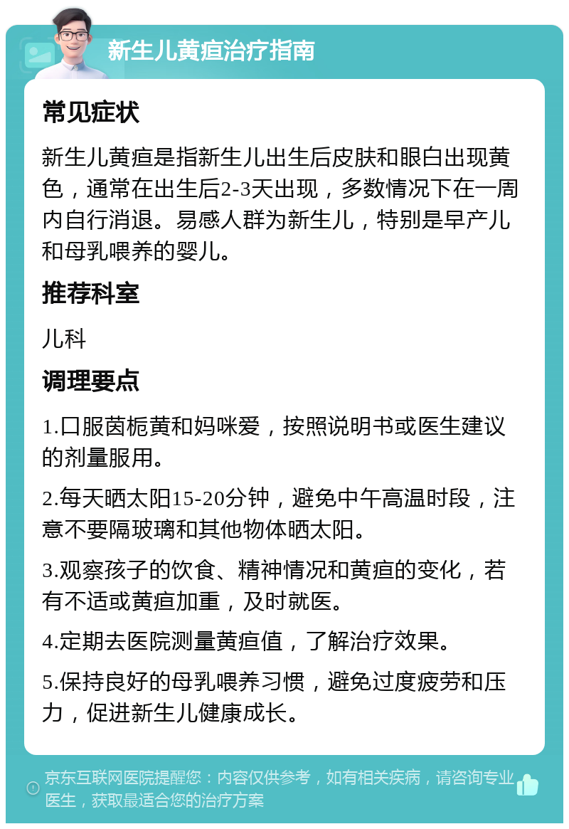 新生儿黄疸治疗指南 常见症状 新生儿黄疸是指新生儿出生后皮肤和眼白出现黄色，通常在出生后2-3天出现，多数情况下在一周内自行消退。易感人群为新生儿，特别是早产儿和母乳喂养的婴儿。 推荐科室 儿科 调理要点 1.口服茵栀黄和妈咪爱，按照说明书或医生建议的剂量服用。 2.每天晒太阳15-20分钟，避免中午高温时段，注意不要隔玻璃和其他物体晒太阳。 3.观察孩子的饮食、精神情况和黄疸的变化，若有不适或黄疸加重，及时就医。 4.定期去医院测量黄疸值，了解治疗效果。 5.保持良好的母乳喂养习惯，避免过度疲劳和压力，促进新生儿健康成长。