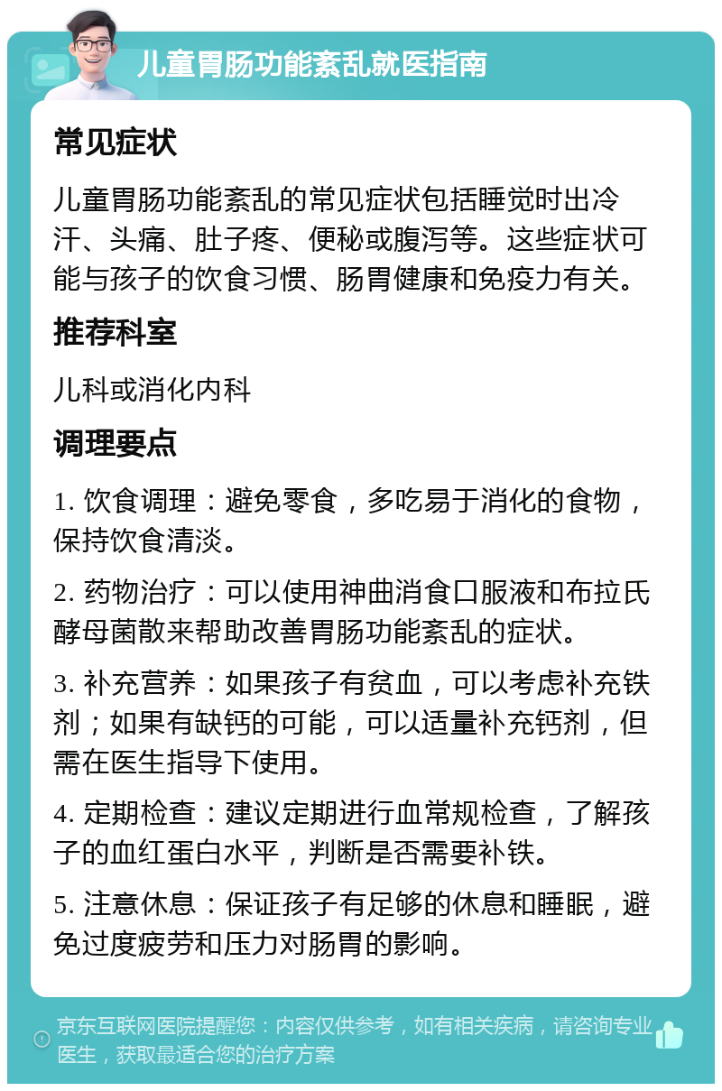 儿童胃肠功能紊乱就医指南 常见症状 儿童胃肠功能紊乱的常见症状包括睡觉时出冷汗、头痛、肚子疼、便秘或腹泻等。这些症状可能与孩子的饮食习惯、肠胃健康和免疫力有关。 推荐科室 儿科或消化内科 调理要点 1. 饮食调理：避免零食，多吃易于消化的食物，保持饮食清淡。 2. 药物治疗：可以使用神曲消食口服液和布拉氏酵母菌散来帮助改善胃肠功能紊乱的症状。 3. 补充营养：如果孩子有贫血，可以考虑补充铁剂；如果有缺钙的可能，可以适量补充钙剂，但需在医生指导下使用。 4. 定期检查：建议定期进行血常规检查，了解孩子的血红蛋白水平，判断是否需要补铁。 5. 注意休息：保证孩子有足够的休息和睡眠，避免过度疲劳和压力对肠胃的影响。