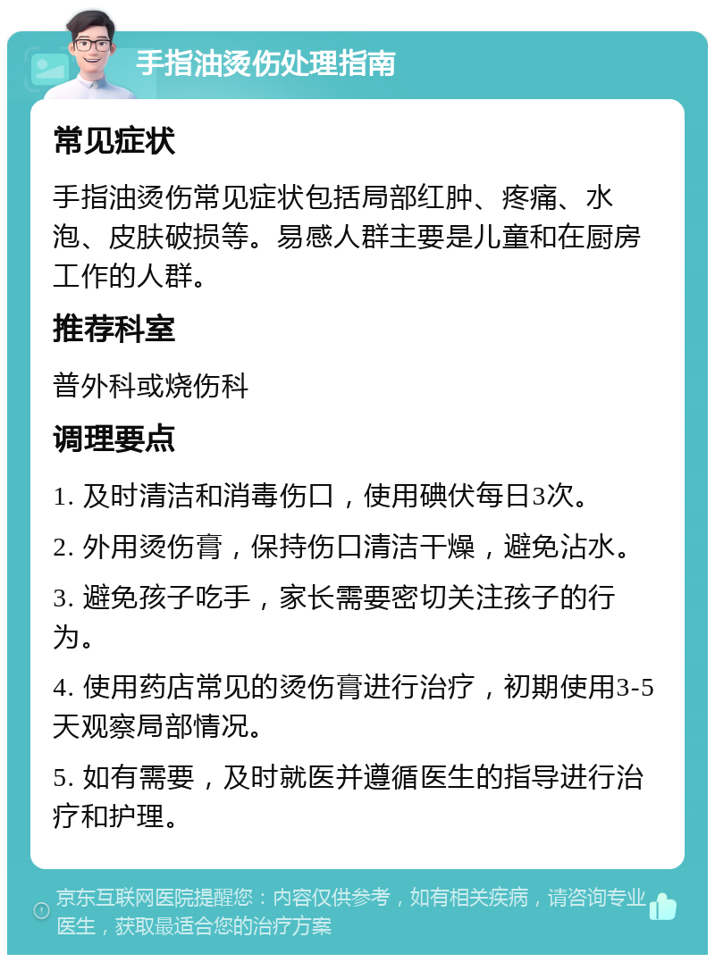 手指油烫伤处理指南 常见症状 手指油烫伤常见症状包括局部红肿、疼痛、水泡、皮肤破损等。易感人群主要是儿童和在厨房工作的人群。 推荐科室 普外科或烧伤科 调理要点 1. 及时清洁和消毒伤口，使用碘伏每日3次。 2. 外用烫伤膏，保持伤口清洁干燥，避免沾水。 3. 避免孩子吃手，家长需要密切关注孩子的行为。 4. 使用药店常见的烫伤膏进行治疗，初期使用3-5天观察局部情况。 5. 如有需要，及时就医并遵循医生的指导进行治疗和护理。