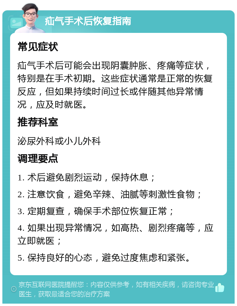 疝气手术后恢复指南 常见症状 疝气手术后可能会出现阴囊肿胀、疼痛等症状，特别是在手术初期。这些症状通常是正常的恢复反应，但如果持续时间过长或伴随其他异常情况，应及时就医。 推荐科室 泌尿外科或小儿外科 调理要点 1. 术后避免剧烈运动，保持休息； 2. 注意饮食，避免辛辣、油腻等刺激性食物； 3. 定期复查，确保手术部位恢复正常； 4. 如果出现异常情况，如高热、剧烈疼痛等，应立即就医； 5. 保持良好的心态，避免过度焦虑和紧张。