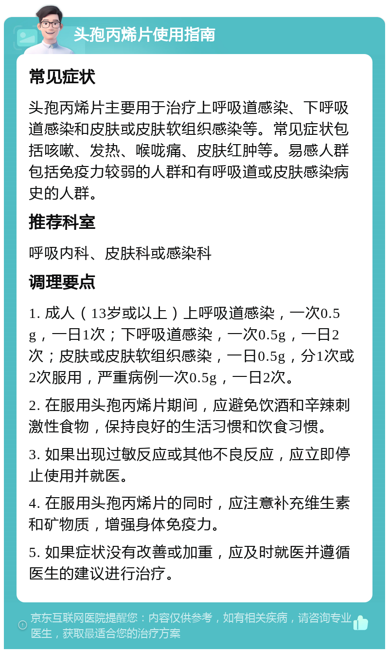 头孢丙烯片使用指南 常见症状 头孢丙烯片主要用于治疗上呼吸道感染、下呼吸道感染和皮肤或皮肤软组织感染等。常见症状包括咳嗽、发热、喉咙痛、皮肤红肿等。易感人群包括免疫力较弱的人群和有呼吸道或皮肤感染病史的人群。 推荐科室 呼吸内科、皮肤科或感染科 调理要点 1. 成人（13岁或以上）上呼吸道感染，一次0.5g，一日1次；下呼吸道感染，一次0.5g，一日2次；皮肤或皮肤软组织感染，一日0.5g，分1次或2次服用，严重病例一次0.5g，一日2次。 2. 在服用头孢丙烯片期间，应避免饮酒和辛辣刺激性食物，保持良好的生活习惯和饮食习惯。 3. 如果出现过敏反应或其他不良反应，应立即停止使用并就医。 4. 在服用头孢丙烯片的同时，应注意补充维生素和矿物质，增强身体免疫力。 5. 如果症状没有改善或加重，应及时就医并遵循医生的建议进行治疗。