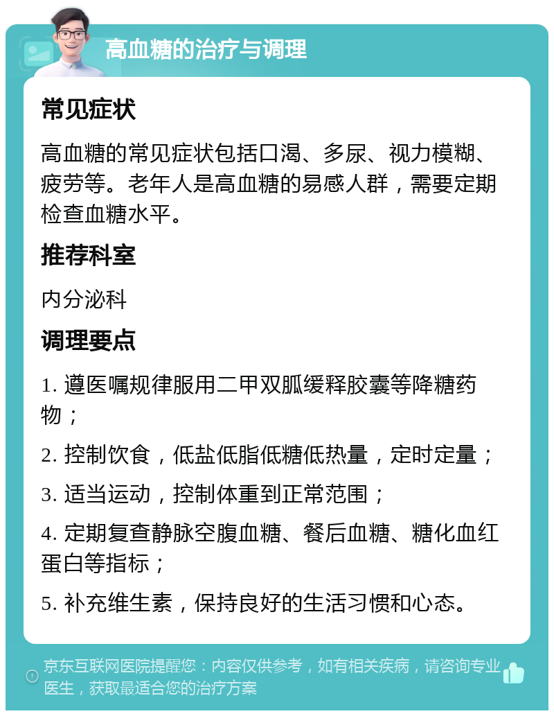 高血糖的治疗与调理 常见症状 高血糖的常见症状包括口渴、多尿、视力模糊、疲劳等。老年人是高血糖的易感人群，需要定期检查血糖水平。 推荐科室 内分泌科 调理要点 1. 遵医嘱规律服用二甲双胍缓释胶囊等降糖药物； 2. 控制饮食，低盐低脂低糖低热量，定时定量； 3. 适当运动，控制体重到正常范围； 4. 定期复查静脉空腹血糖、餐后血糖、糖化血红蛋白等指标； 5. 补充维生素，保持良好的生活习惯和心态。