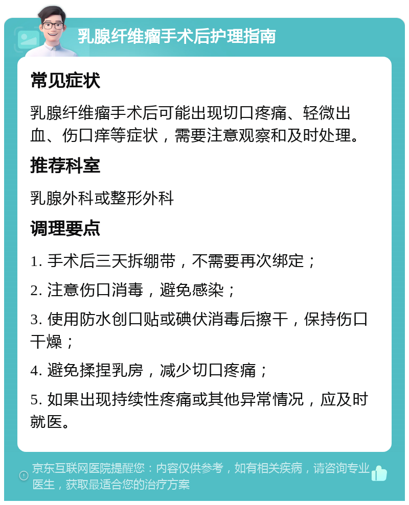 乳腺纤维瘤手术后护理指南 常见症状 乳腺纤维瘤手术后可能出现切口疼痛、轻微出血、伤口痒等症状，需要注意观察和及时处理。 推荐科室 乳腺外科或整形外科 调理要点 1. 手术后三天拆绷带，不需要再次绑定； 2. 注意伤口消毒，避免感染； 3. 使用防水创口贴或碘伏消毒后擦干，保持伤口干燥； 4. 避免揉捏乳房，减少切口疼痛； 5. 如果出现持续性疼痛或其他异常情况，应及时就医。