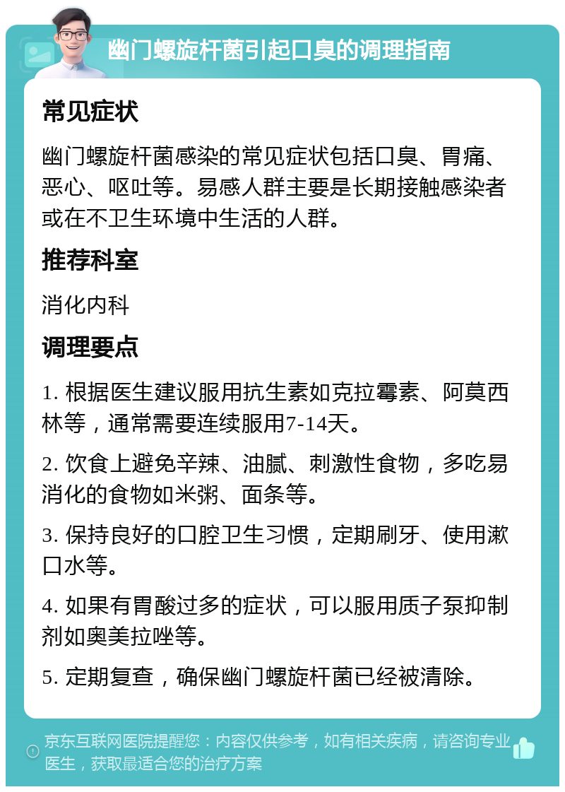 幽门螺旋杆菌引起口臭的调理指南 常见症状 幽门螺旋杆菌感染的常见症状包括口臭、胃痛、恶心、呕吐等。易感人群主要是长期接触感染者或在不卫生环境中生活的人群。 推荐科室 消化内科 调理要点 1. 根据医生建议服用抗生素如克拉霉素、阿莫西林等，通常需要连续服用7-14天。 2. 饮食上避免辛辣、油腻、刺激性食物，多吃易消化的食物如米粥、面条等。 3. 保持良好的口腔卫生习惯，定期刷牙、使用漱口水等。 4. 如果有胃酸过多的症状，可以服用质子泵抑制剂如奥美拉唑等。 5. 定期复查，确保幽门螺旋杆菌已经被清除。