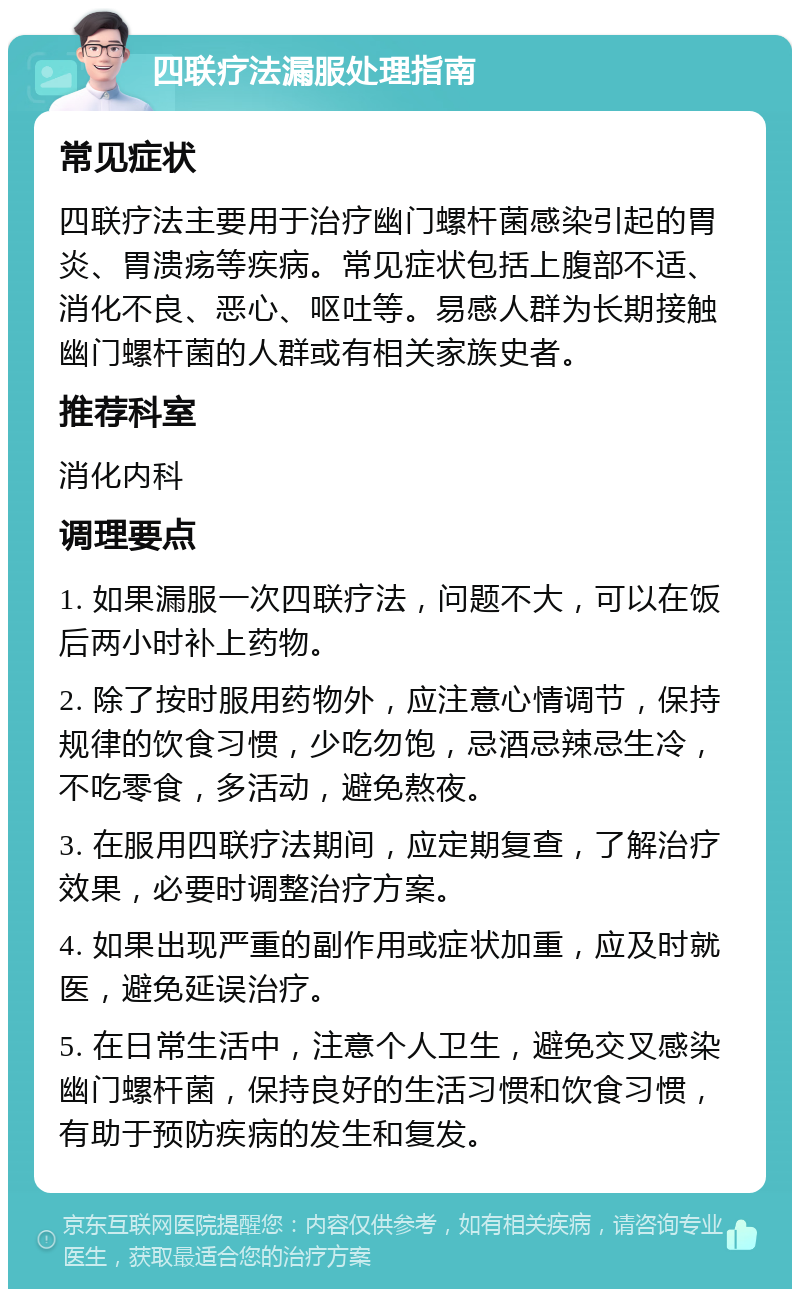 四联疗法漏服处理指南 常见症状 四联疗法主要用于治疗幽门螺杆菌感染引起的胃炎、胃溃疡等疾病。常见症状包括上腹部不适、消化不良、恶心、呕吐等。易感人群为长期接触幽门螺杆菌的人群或有相关家族史者。 推荐科室 消化内科 调理要点 1. 如果漏服一次四联疗法，问题不大，可以在饭后两小时补上药物。 2. 除了按时服用药物外，应注意心情调节，保持规律的饮食习惯，少吃勿饱，忌酒忌辣忌生冷，不吃零食，多活动，避免熬夜。 3. 在服用四联疗法期间，应定期复查，了解治疗效果，必要时调整治疗方案。 4. 如果出现严重的副作用或症状加重，应及时就医，避免延误治疗。 5. 在日常生活中，注意个人卫生，避免交叉感染幽门螺杆菌，保持良好的生活习惯和饮食习惯，有助于预防疾病的发生和复发。