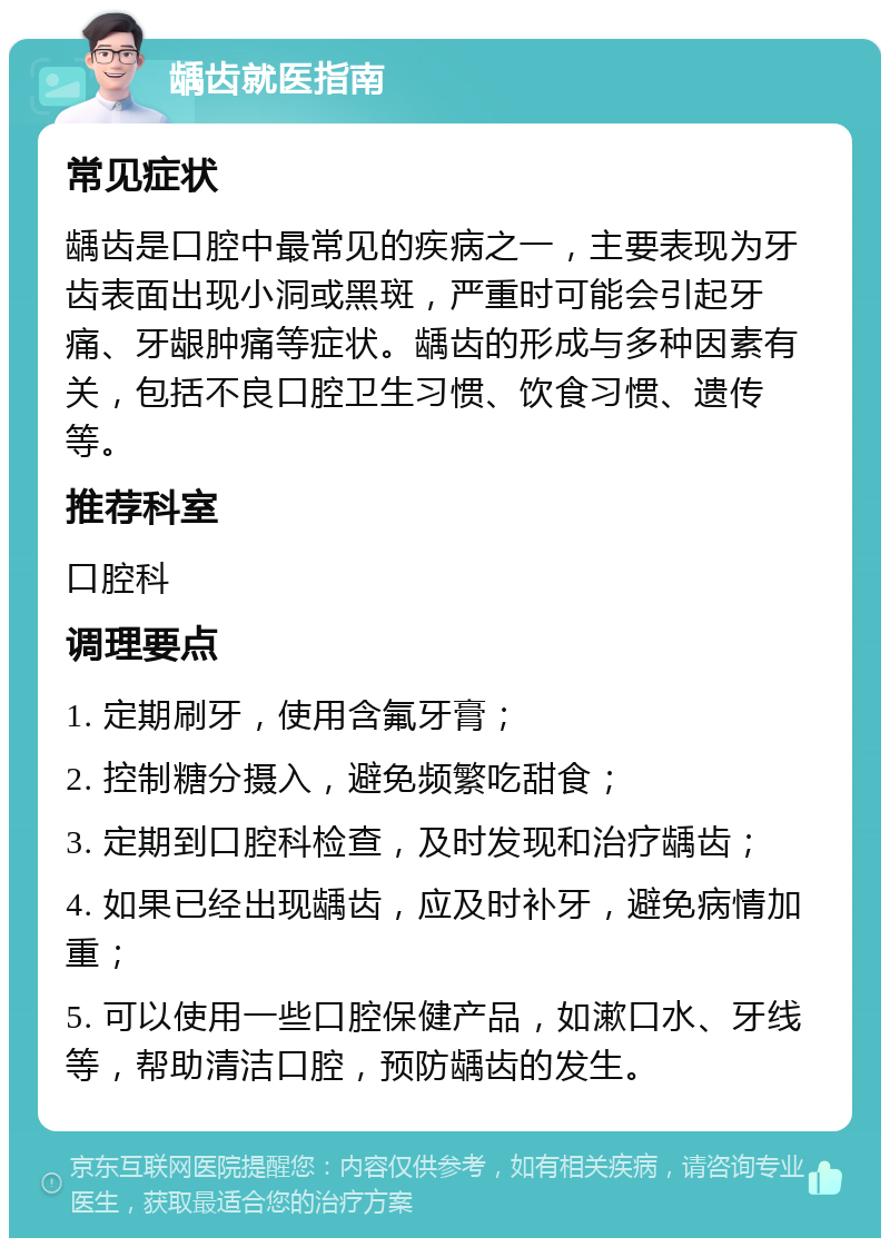 龋齿就医指南 常见症状 龋齿是口腔中最常见的疾病之一，主要表现为牙齿表面出现小洞或黑斑，严重时可能会引起牙痛、牙龈肿痛等症状。龋齿的形成与多种因素有关，包括不良口腔卫生习惯、饮食习惯、遗传等。 推荐科室 口腔科 调理要点 1. 定期刷牙，使用含氟牙膏； 2. 控制糖分摄入，避免频繁吃甜食； 3. 定期到口腔科检查，及时发现和治疗龋齿； 4. 如果已经出现龋齿，应及时补牙，避免病情加重； 5. 可以使用一些口腔保健产品，如漱口水、牙线等，帮助清洁口腔，预防龋齿的发生。