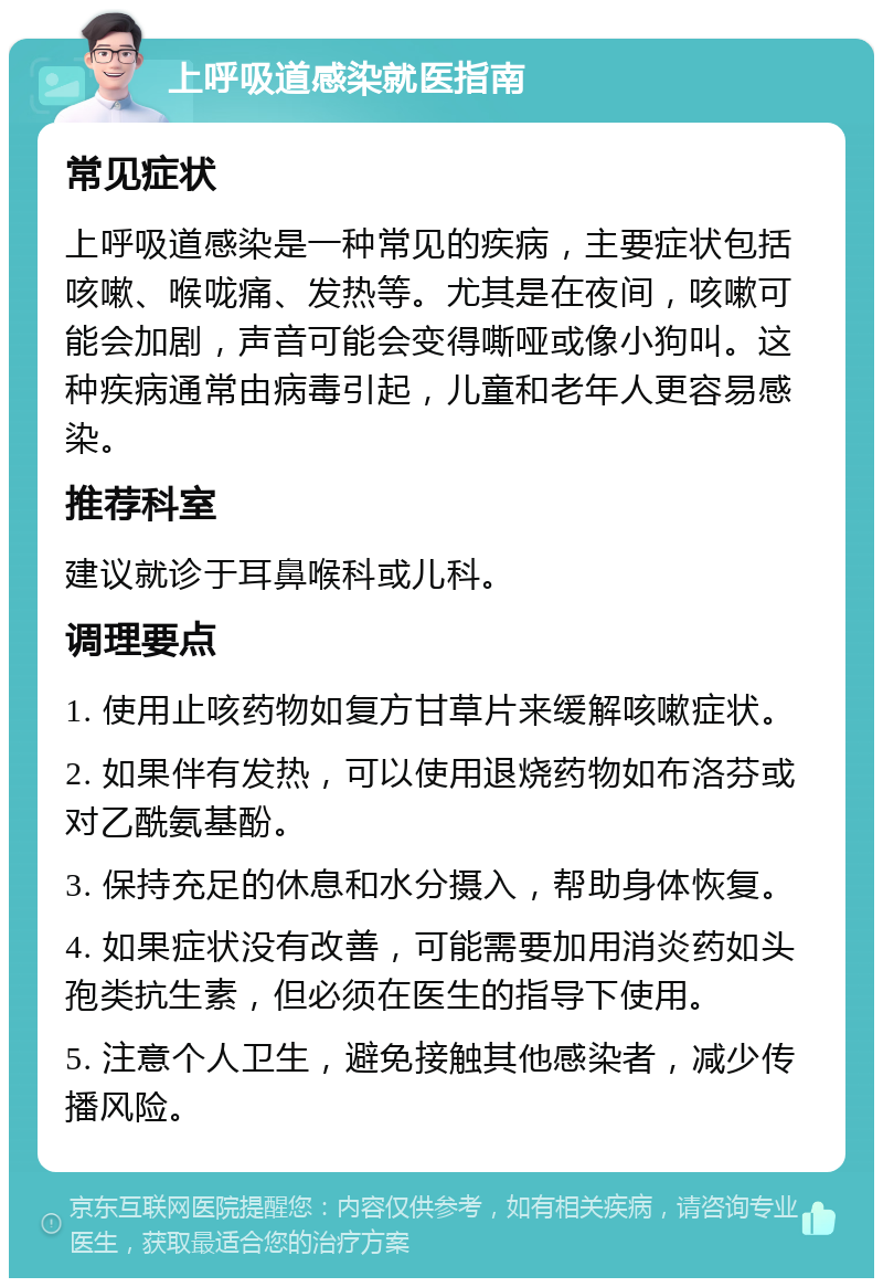 上呼吸道感染就医指南 常见症状 上呼吸道感染是一种常见的疾病，主要症状包括咳嗽、喉咙痛、发热等。尤其是在夜间，咳嗽可能会加剧，声音可能会变得嘶哑或像小狗叫。这种疾病通常由病毒引起，儿童和老年人更容易感染。 推荐科室 建议就诊于耳鼻喉科或儿科。 调理要点 1. 使用止咳药物如复方甘草片来缓解咳嗽症状。 2. 如果伴有发热，可以使用退烧药物如布洛芬或对乙酰氨基酚。 3. 保持充足的休息和水分摄入，帮助身体恢复。 4. 如果症状没有改善，可能需要加用消炎药如头孢类抗生素，但必须在医生的指导下使用。 5. 注意个人卫生，避免接触其他感染者，减少传播风险。