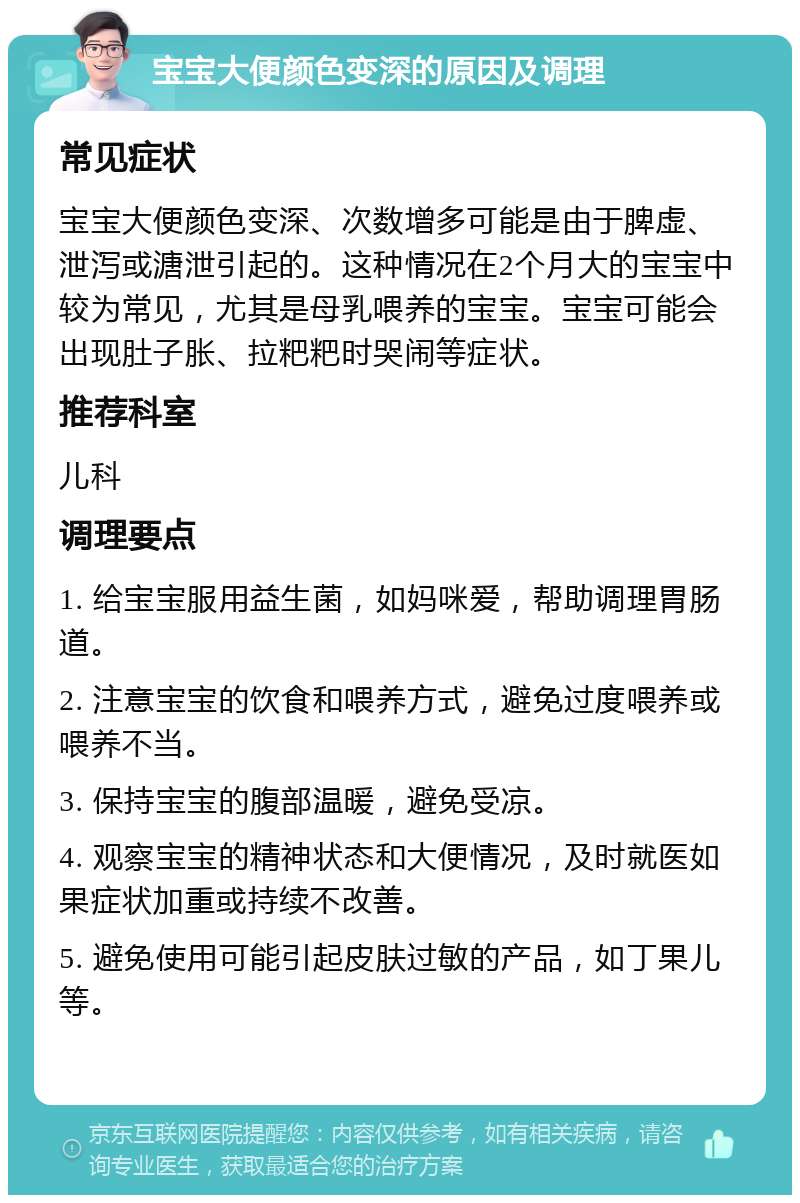 宝宝大便颜色变深的原因及调理 常见症状 宝宝大便颜色变深、次数增多可能是由于脾虚、泄泻或溏泄引起的。这种情况在2个月大的宝宝中较为常见，尤其是母乳喂养的宝宝。宝宝可能会出现肚子胀、拉粑粑时哭闹等症状。 推荐科室 儿科 调理要点 1. 给宝宝服用益生菌，如妈咪爱，帮助调理胃肠道。 2. 注意宝宝的饮食和喂养方式，避免过度喂养或喂养不当。 3. 保持宝宝的腹部温暖，避免受凉。 4. 观察宝宝的精神状态和大便情况，及时就医如果症状加重或持续不改善。 5. 避免使用可能引起皮肤过敏的产品，如丁果儿等。