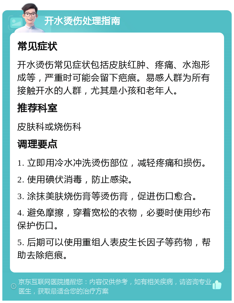 开水烫伤处理指南 常见症状 开水烫伤常见症状包括皮肤红肿、疼痛、水泡形成等，严重时可能会留下疤痕。易感人群为所有接触开水的人群，尤其是小孩和老年人。 推荐科室 皮肤科或烧伤科 调理要点 1. 立即用冷水冲洗烫伤部位，减轻疼痛和损伤。 2. 使用碘伏消毒，防止感染。 3. 涂抹美肤烧伤膏等烫伤膏，促进伤口愈合。 4. 避免摩擦，穿着宽松的衣物，必要时使用纱布保护伤口。 5. 后期可以使用重组人表皮生长因子等药物，帮助去除疤痕。