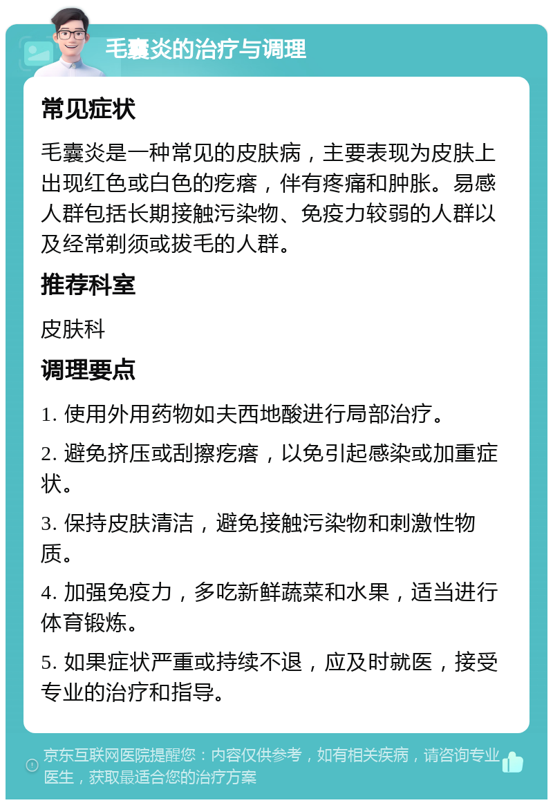 毛囊炎的治疗与调理 常见症状 毛囊炎是一种常见的皮肤病，主要表现为皮肤上出现红色或白色的疙瘩，伴有疼痛和肿胀。易感人群包括长期接触污染物、免疫力较弱的人群以及经常剃须或拔毛的人群。 推荐科室 皮肤科 调理要点 1. 使用外用药物如夫西地酸进行局部治疗。 2. 避免挤压或刮擦疙瘩，以免引起感染或加重症状。 3. 保持皮肤清洁，避免接触污染物和刺激性物质。 4. 加强免疫力，多吃新鲜蔬菜和水果，适当进行体育锻炼。 5. 如果症状严重或持续不退，应及时就医，接受专业的治疗和指导。