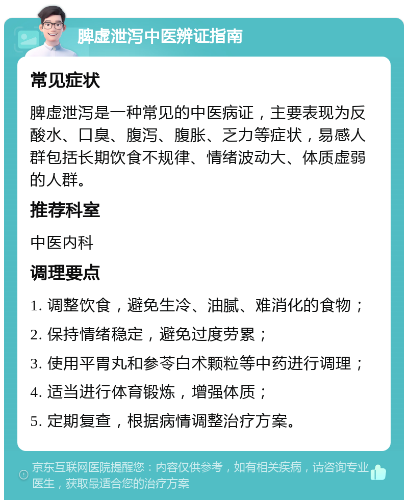 脾虚泄泻中医辨证指南 常见症状 脾虚泄泻是一种常见的中医病证，主要表现为反酸水、口臭、腹泻、腹胀、乏力等症状，易感人群包括长期饮食不规律、情绪波动大、体质虚弱的人群。 推荐科室 中医内科 调理要点 1. 调整饮食，避免生冷、油腻、难消化的食物； 2. 保持情绪稳定，避免过度劳累； 3. 使用平胃丸和参苓白术颗粒等中药进行调理； 4. 适当进行体育锻炼，增强体质； 5. 定期复查，根据病情调整治疗方案。